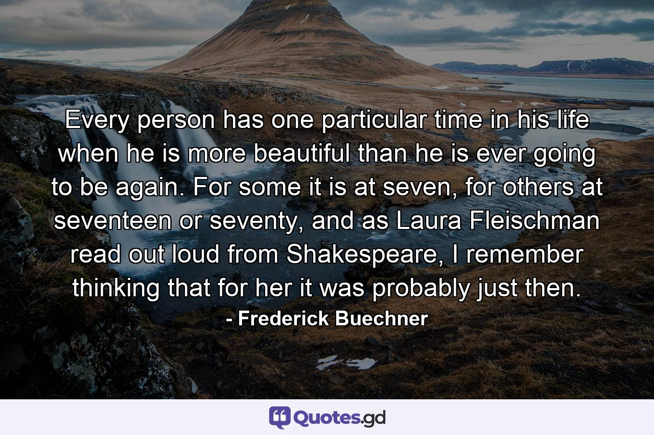 Every person has one particular time in his life when he is more beautiful than he is ever going to be again. For some it is at seven, for others at seventeen or seventy, and as Laura Fleischman read out loud from Shakespeare, I remember thinking that for her it was probably just then. - Quote by Frederick Buechner