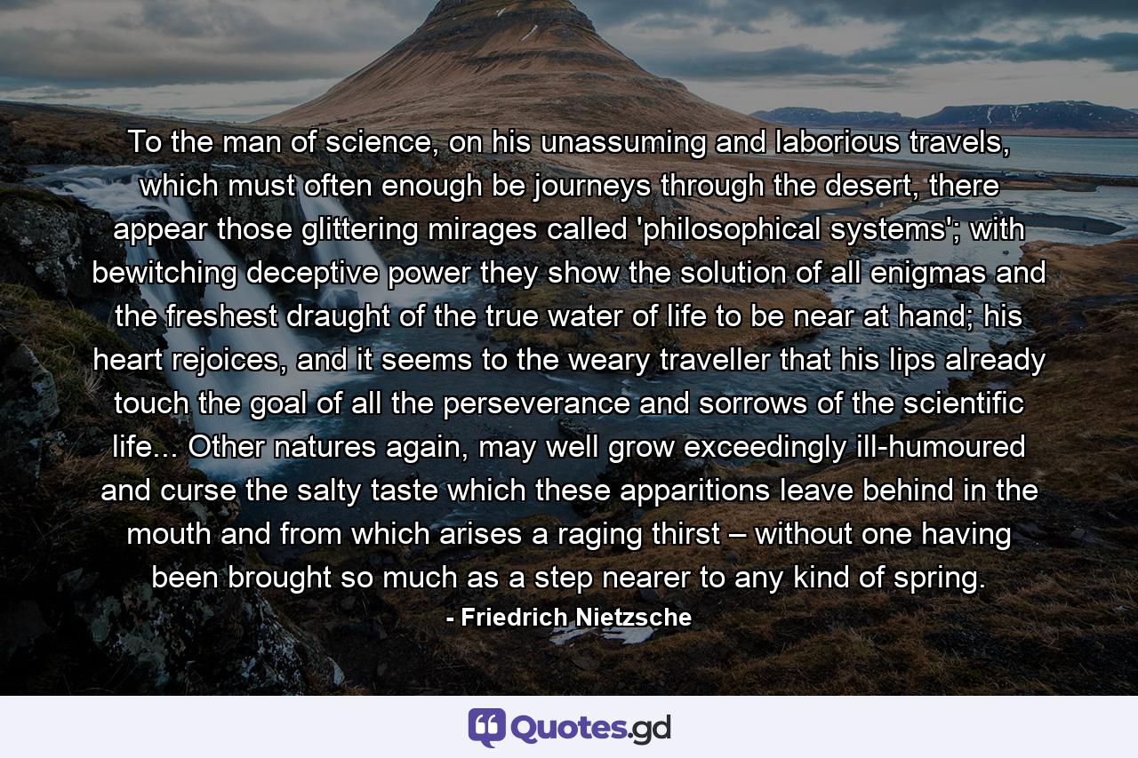 To the man of science, on his unassuming and laborious travels, which must often enough be journeys through the desert, there appear those glittering mirages called 'philosophical systems'; with bewitching deceptive power they show the solution of all enigmas and the freshest draught of the true water of life to be near at hand; his heart rejoices, and it seems to the weary traveller that his lips already touch the goal of all the perseverance and sorrows of the scientific life... Other natures again, may well grow exceedingly ill-humoured and curse the salty taste which these apparitions leave behind in the mouth and from which arises a raging thirst – without one having been brought so much as a step nearer to any kind of spring. - Quote by Friedrich Nietzsche