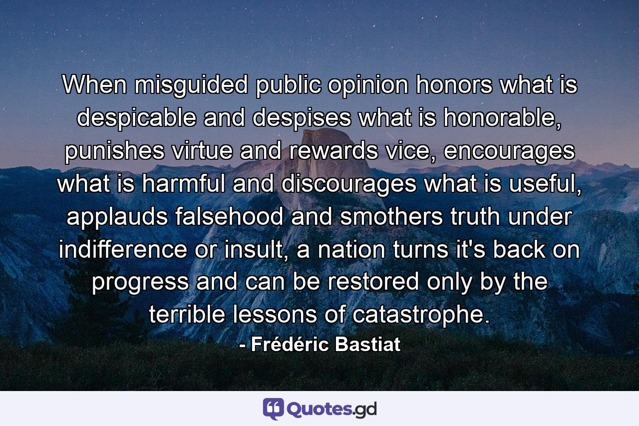 When misguided public opinion honors what is despicable and despises what is honorable, punishes virtue and rewards vice, encourages what is harmful and discourages what is useful, applauds falsehood and smothers truth under indifference or insult, a nation turns it's back on progress and can be restored only by the terrible lessons of catastrophe. - Quote by Frédéric Bastiat