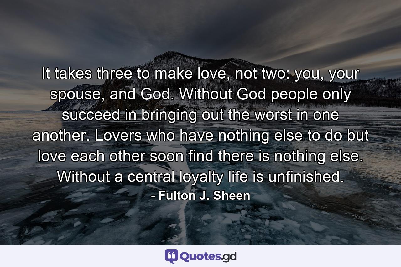 It takes three to make love, not two: you, your spouse, and God. Without God people only succeed in bringing out the worst in one another. Lovers who have nothing else to do but love each other soon find there is nothing else. Without a central loyalty life is unfinished. - Quote by Fulton J. Sheen