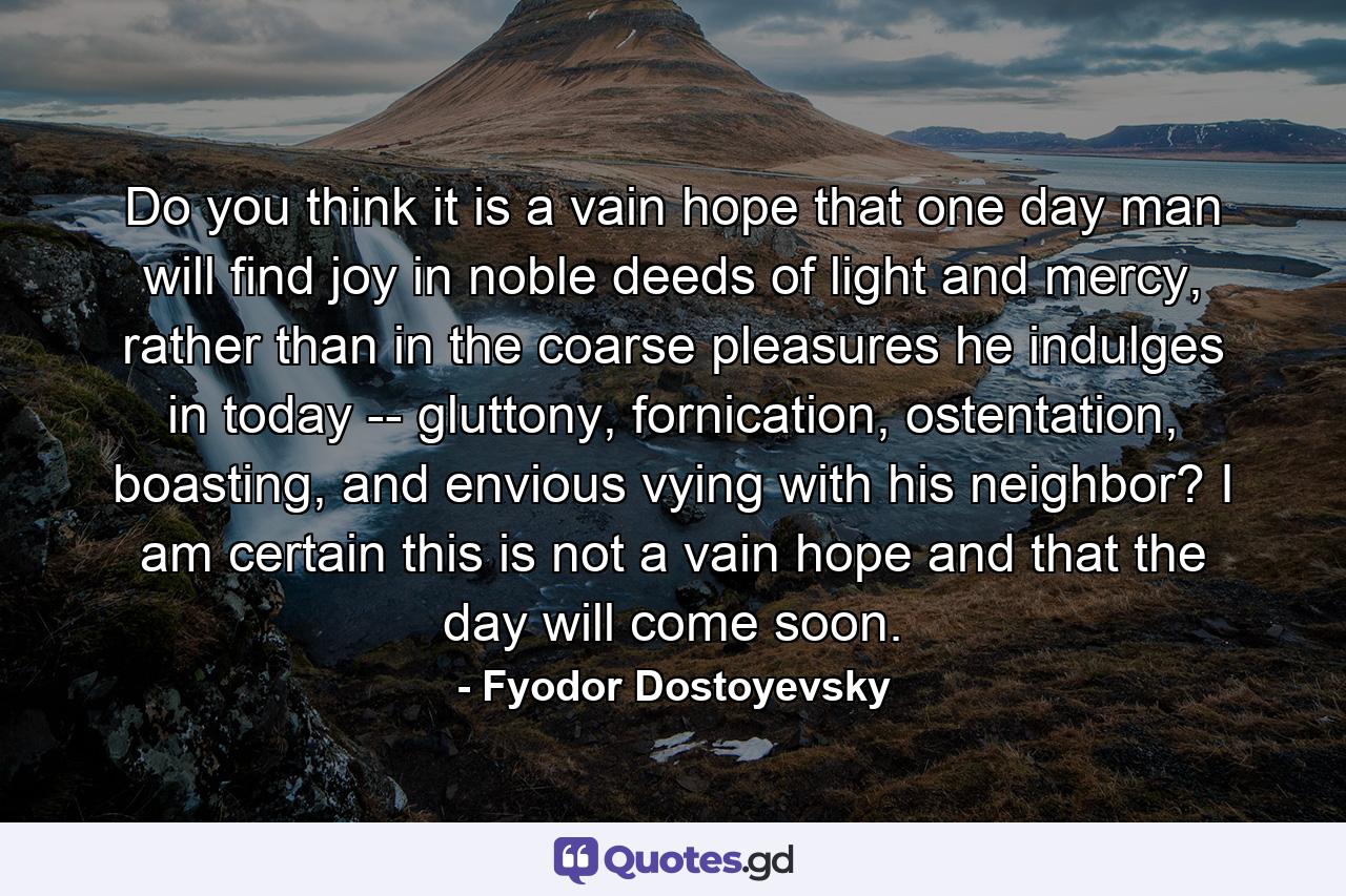 Do you think it is a vain hope that one day man will find joy in noble deeds of light and mercy, rather than in the coarse pleasures he indulges in today -- gluttony, fornication, ostentation, boasting, and envious vying with his neighbor? I am certain this is not a vain hope and that the day will come soon. - Quote by Fyodor Dostoyevsky