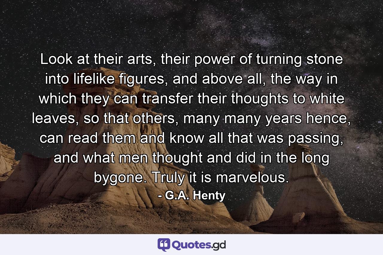 Look at their arts, their power of turning stone into lifelike figures, and above all, the way in which they can transfer their thoughts to white leaves, so that others, many many years hence, can read them and know all that was passing, and what men thought and did in the long bygone. Truly it is marvelous. - Quote by G.A. Henty