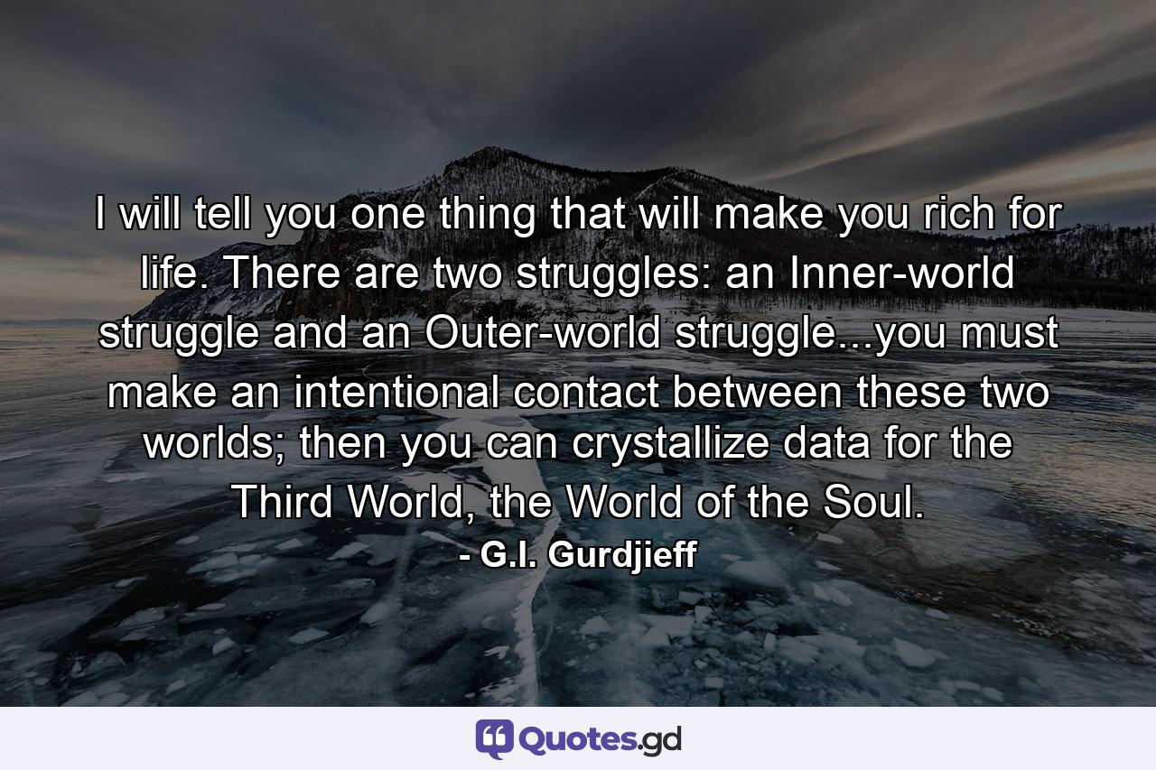 I will tell you one thing that will make you rich for life. There are two struggles: an Inner-world struggle and an Outer-world struggle...you must make an intentional contact between these two worlds; then you can crystallize data for the Third World, the World of the Soul. - Quote by G.I. Gurdjieff