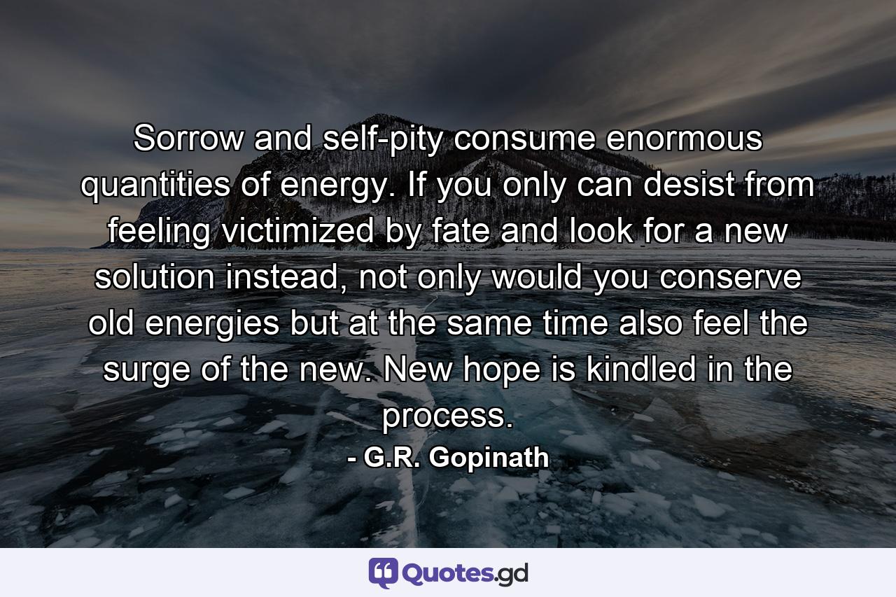 Sorrow and self-pity consume enormous quantities of energy. If you only can desist from feeling victimized by fate and look for a new solution instead, not only would you conserve old energies but at the same time also feel the surge of the new. New hope is kindled in the process. - Quote by G.R. Gopinath