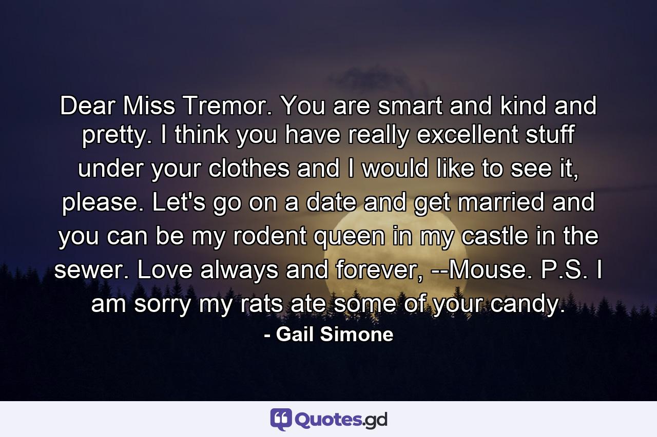 Dear Miss Tremor. You are smart and kind and pretty. I think you have really excellent stuff under your clothes and I would like to see it, please. Let's go on a date and get married and you can be my rodent queen in my castle in the sewer. Love always and forever, --Mouse. P.S. I am sorry my rats ate some of your candy. - Quote by Gail Simone