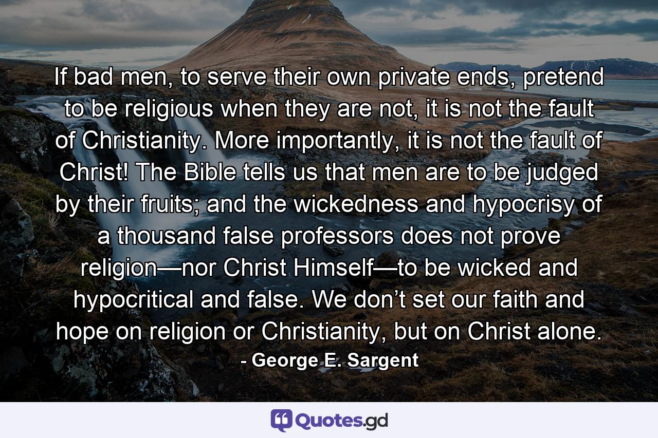 If bad men, to serve their own private ends, pretend to be religious when they are not, it is not the fault of Christianity. More importantly, it is not the fault of Christ! The Bible tells us that men are to be judged by their fruits; and the wickedness and hypocrisy of a thousand false professors does not prove religion—nor Christ Himself—to be wicked and hypocritical and false. We don’t set our faith and hope on religion or Christianity, but on Christ alone. - Quote by George E. Sargent