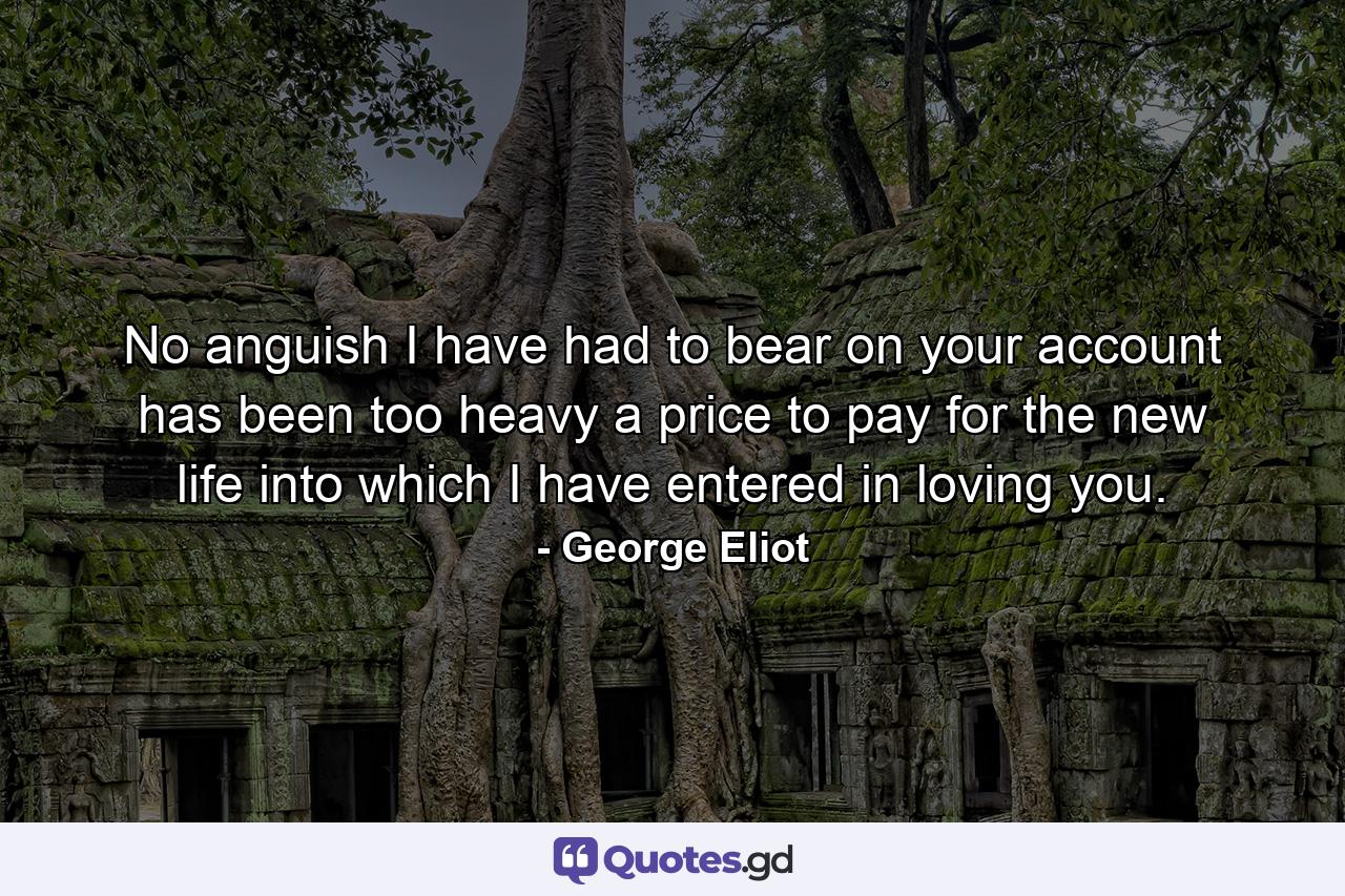 No anguish I have had to bear on your account has been too heavy a price to pay for the new life into which I have entered in loving you. - Quote by George Eliot