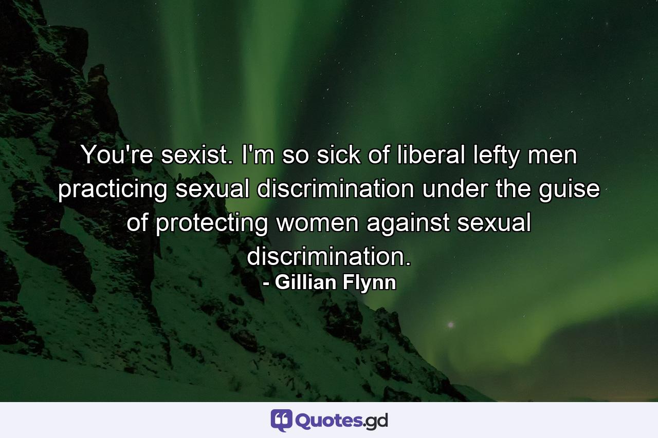 You're sexist. I'm so sick of liberal lefty men practicing sexual discrimination under the guise of protecting women against sexual discrimination. - Quote by Gillian Flynn