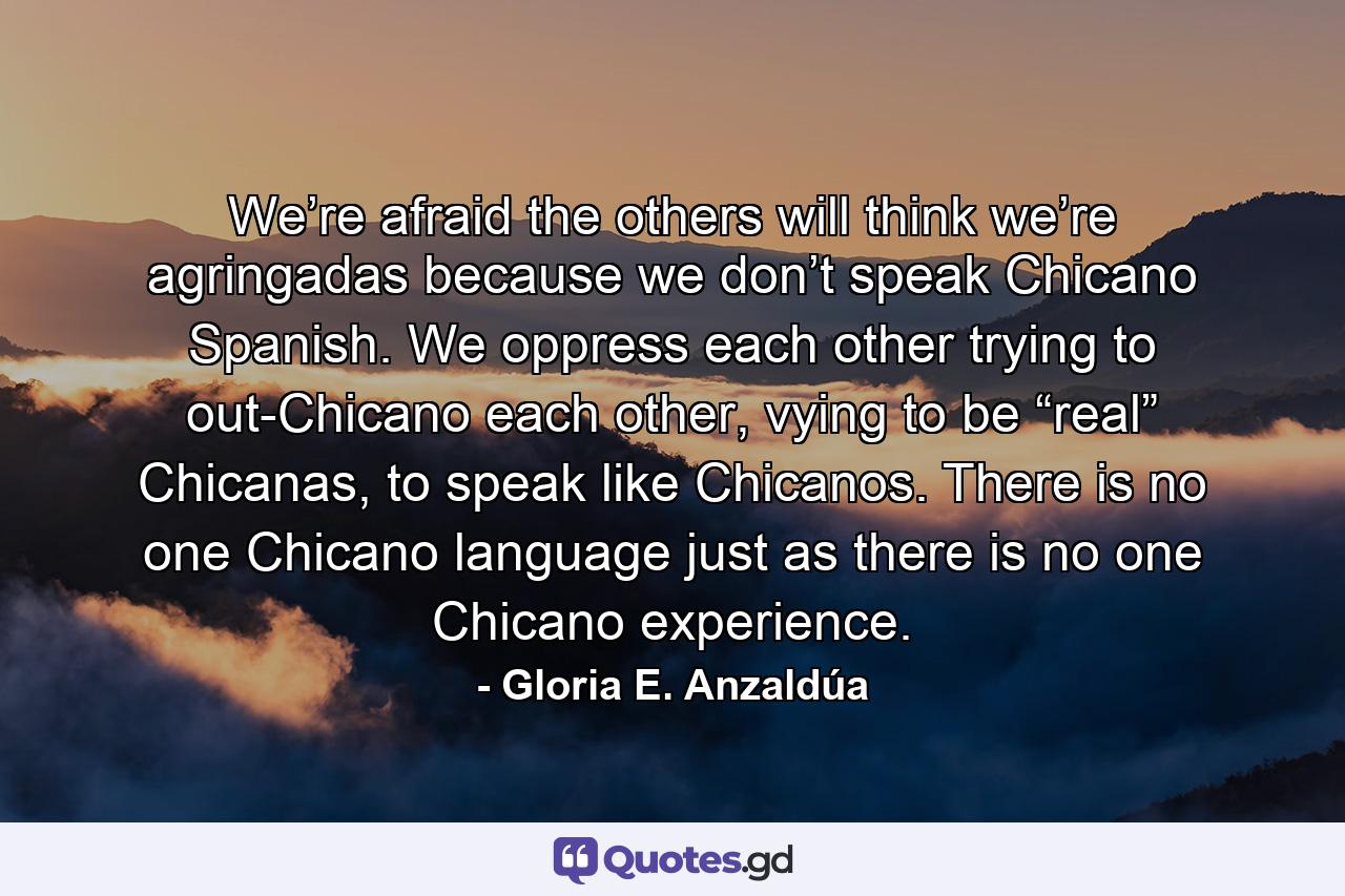 We’re afraid the others will think we’re agringadas because we don’t speak Chicano Spanish. We oppress each other trying to out-Chicano each other, vying to be “real” Chicanas, to speak like Chicanos. There is no one Chicano language just as there is no one Chicano experience. - Quote by Gloria E. Anzaldúa