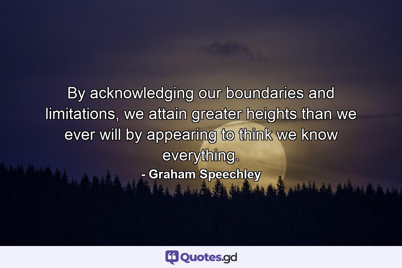 By acknowledging our boundaries and limitations, we attain greater heights than we ever will by appearing to think we know everything. - Quote by Graham Speechley