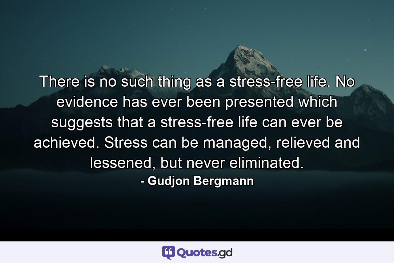 There is no such thing as a stress-free life. No evidence has ever been presented which suggests that a stress-free life can ever be achieved. Stress can be managed, relieved and lessened, but never eliminated. - Quote by Gudjon Bergmann