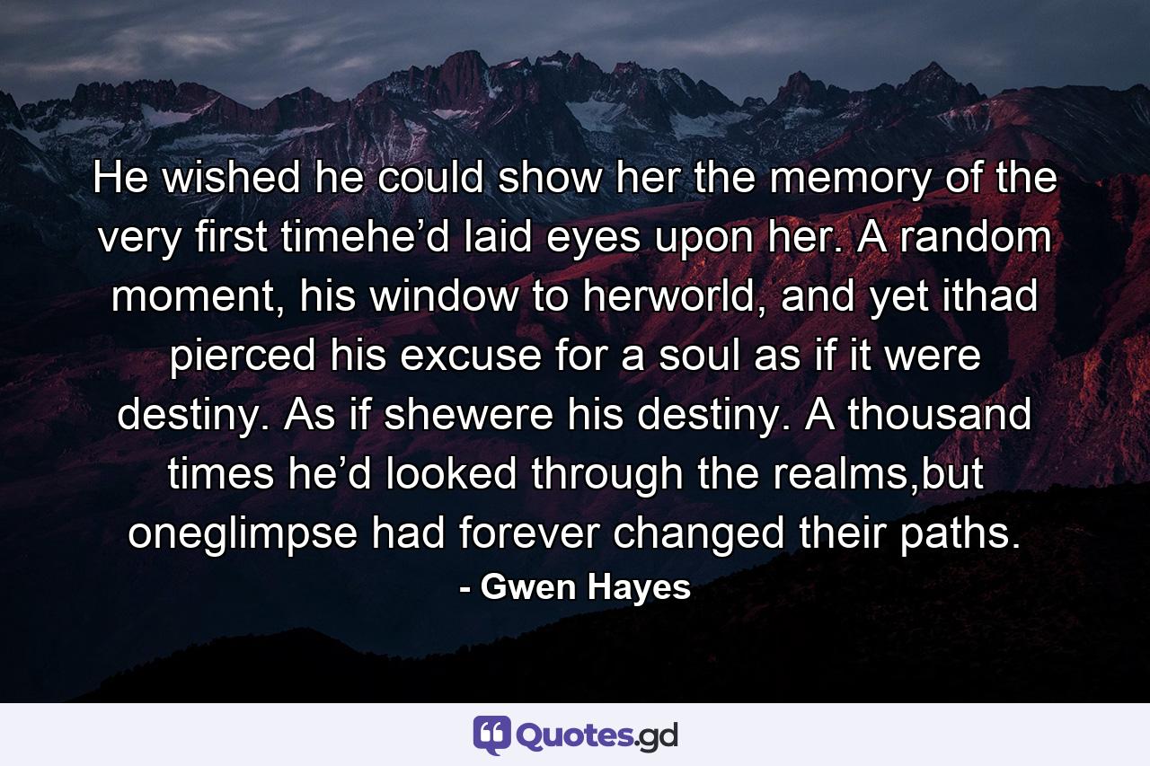 He wished he could show her the memory of the very first timehe’d laid eyes upon her. A random moment, his window to herworld, and yet ithad pierced his excuse for a soul as if it were destiny. As if shewere his destiny. A thousand times he’d looked through the realms,but oneglimpse had forever changed their paths. - Quote by Gwen Hayes