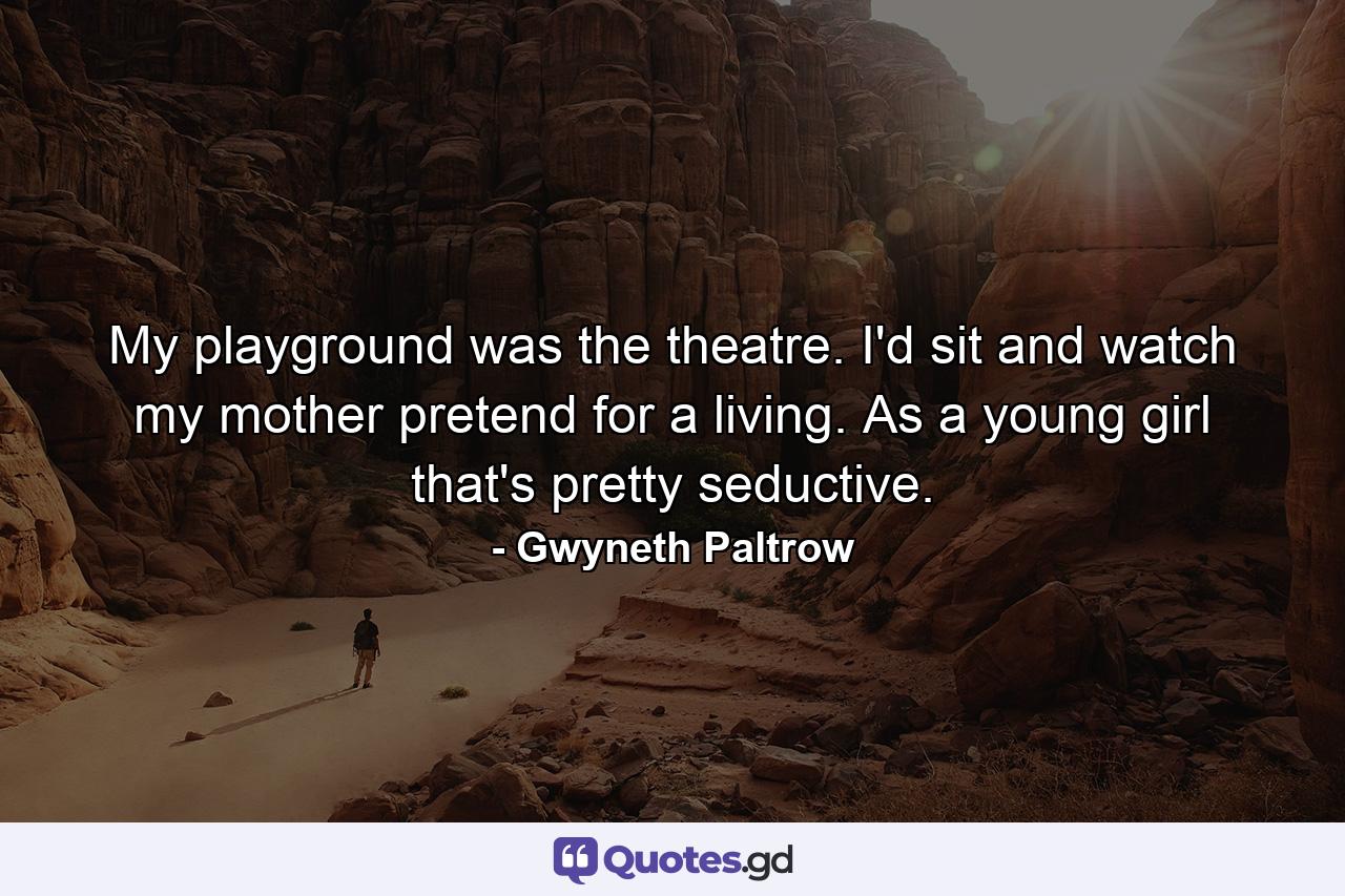 My playground was the theatre. I'd sit and watch my mother pretend for a living. As a young girl  that's pretty seductive. - Quote by Gwyneth Paltrow