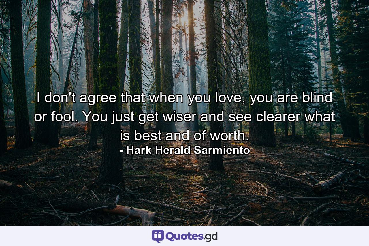 I don't agree that when you love, you are blind or fool. You just get wiser and see clearer what is best and of worth. - Quote by Hark Herald Sarmiento