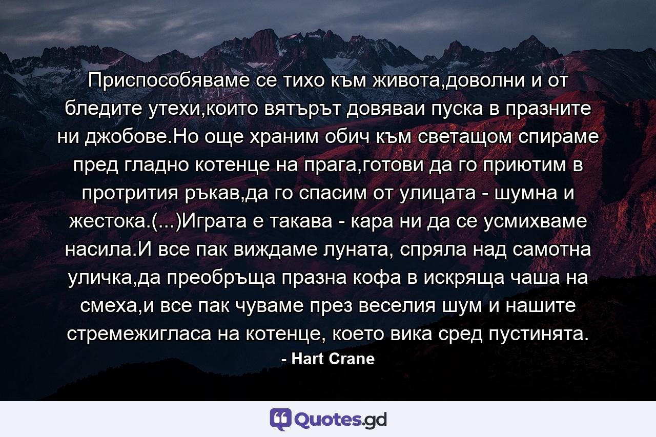 Приспособяваме се тихо към живота,доволни и от бледите утехи,които вятърът довяваи пуска в празните ни джобове.Но още храним обич към светащом спираме пред гладно котенце на прага,готови да го приютим в протрития ръкав,да го спасим от улицата - шумна и жестока.(...)Играта е такава - кара ни да се усмихваме насила.И все пак виждаме луната, спряла над самотна уличка,да преобръща празна кофа в искряща чаша на смеха,и все пак чуваме през веселия шум и нашите стремежигласа на котенце, което вика сред пустинята. - Quote by Hart Crane