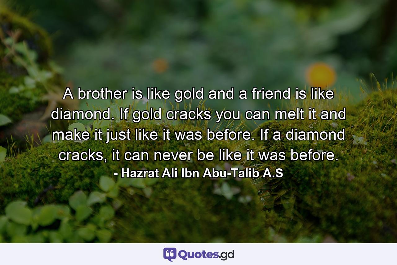 A brother is like gold and a friend is like diamond. If gold cracks you can melt it and make it just like it was before. If a diamond cracks, it can never be like it was before. - Quote by Hazrat Ali Ibn Abu-Talib A.S