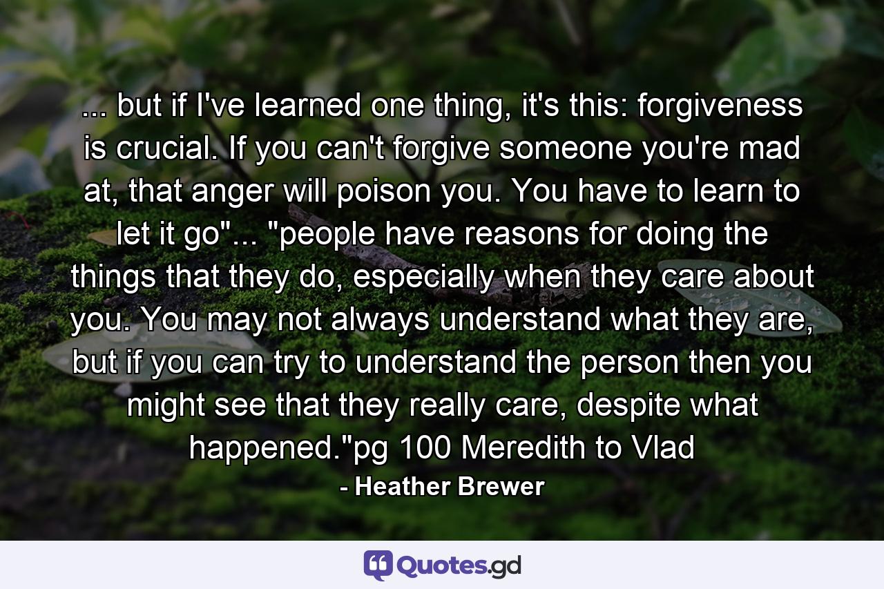 ... but if I've learned one thing, it's this: forgiveness is crucial. If you can't forgive someone you're mad at, that anger will poison you. You have to learn to let it go