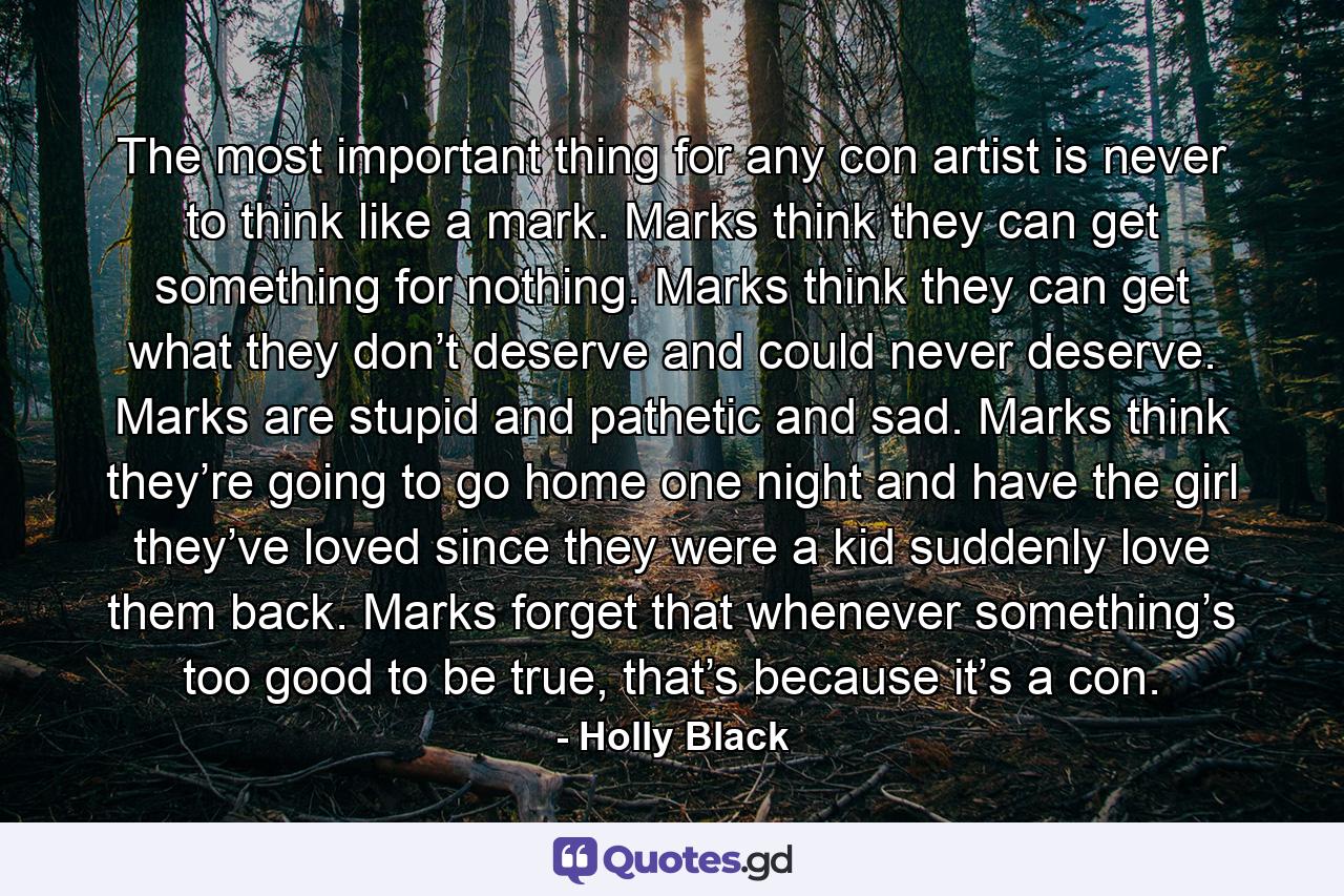 The most important thing for any con artist is never to think like a mark. Marks think they can get something for nothing. Marks think they can get what they don’t deserve and could never deserve. Marks are stupid and pathetic and sad. Marks think they’re going to go home one night and have the girl they’ve loved since they were a kid suddenly love them back. Marks forget that whenever something’s too good to be true, that’s because it’s a con. - Quote by Holly Black