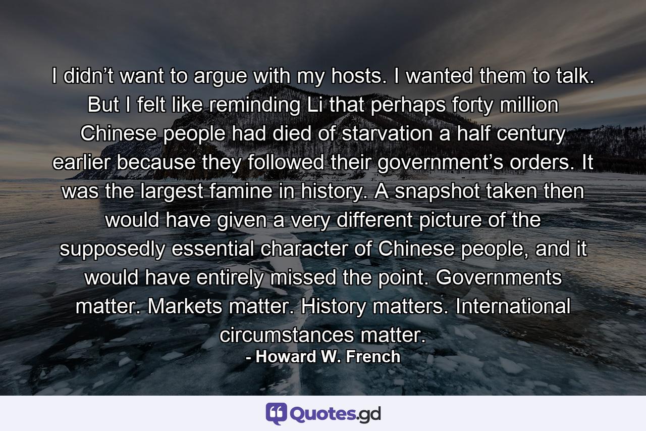 I didn’t want to argue with my hosts. I wanted them to talk. But I felt like reminding Li that perhaps forty million Chinese people had died of starvation a half century earlier because they followed their government’s orders. It was the largest famine in history. A snapshot taken then would have given a very different picture of the supposedly essential character of Chinese people, and it would have entirely missed the point. Governments matter. Markets matter. History matters. International circumstances matter. - Quote by Howard W. French