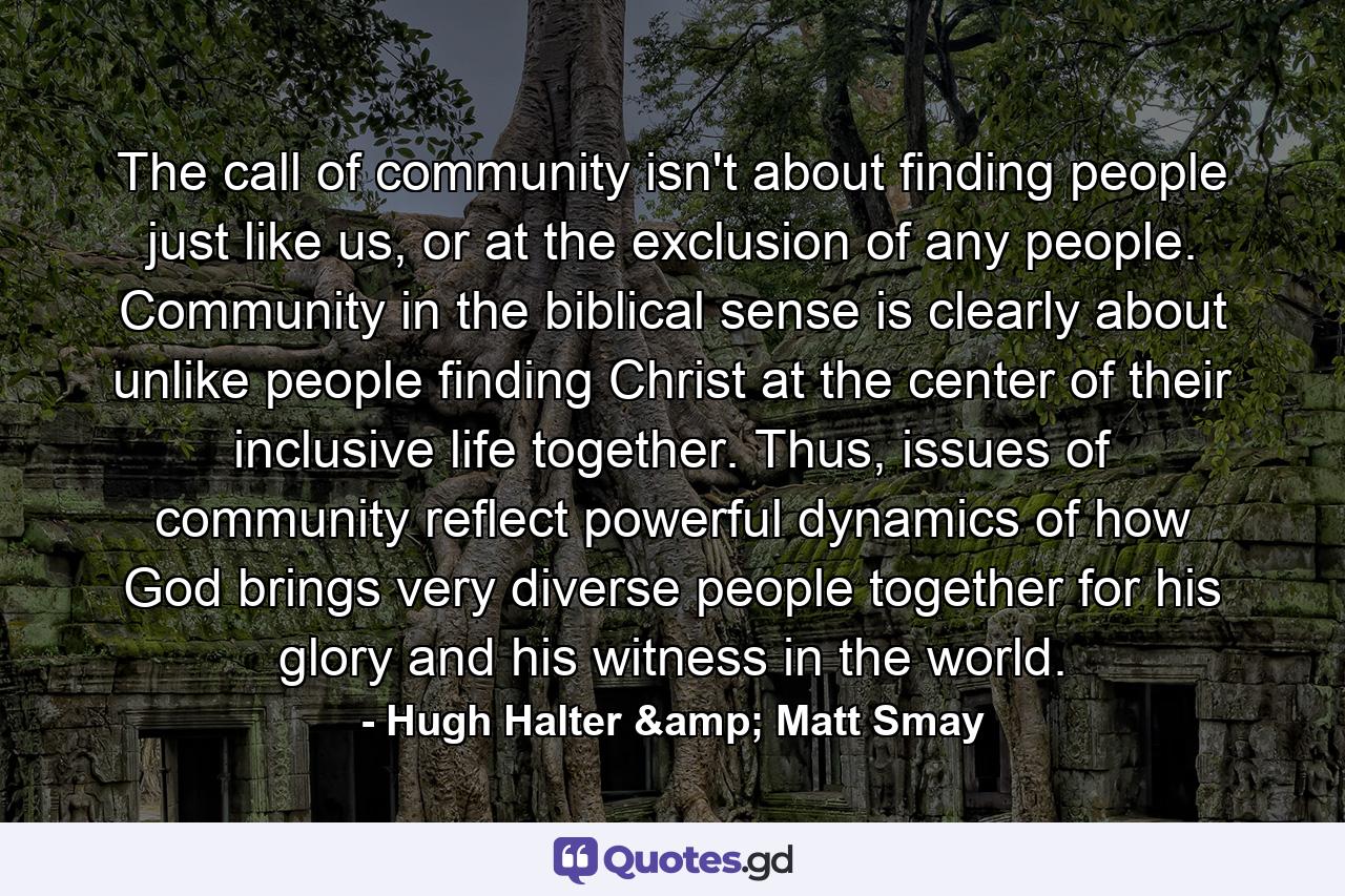 The call of community isn't about finding people just like us, or at the exclusion of any people. Community in the biblical sense is clearly about unlike people finding Christ at the center of their inclusive life together. Thus, issues of community reflect powerful dynamics of how God brings very diverse people together for his glory and his witness in the world. - Quote by Hugh Halter & Matt Smay