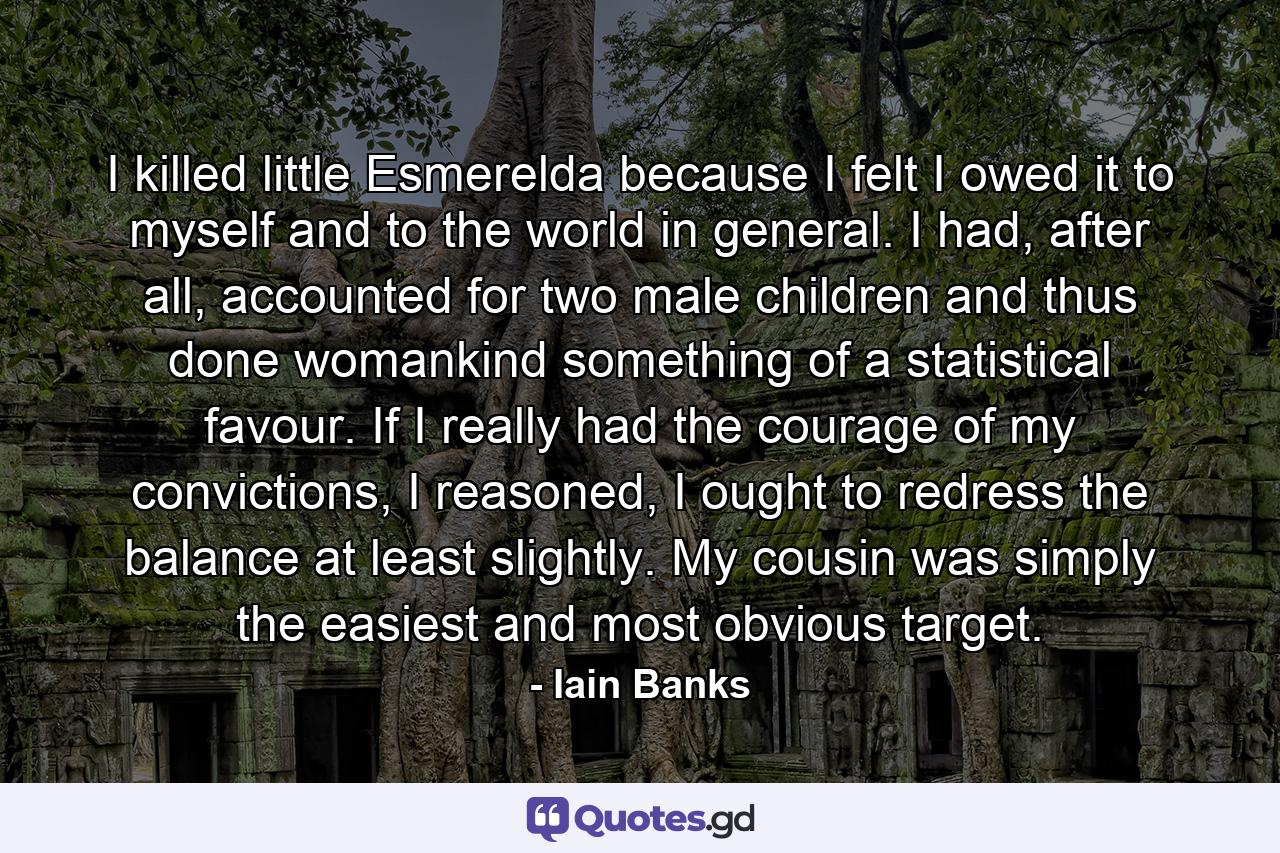 I killed little Esmerelda because I felt I owed it to myself and to the world in general. I had, after all, accounted for two male children and thus done womankind something of a statistical favour. If I really had the courage of my convictions, I reasoned, I ought to redress the balance at least slightly. My cousin was simply the easiest and most obvious target. - Quote by Iain Banks