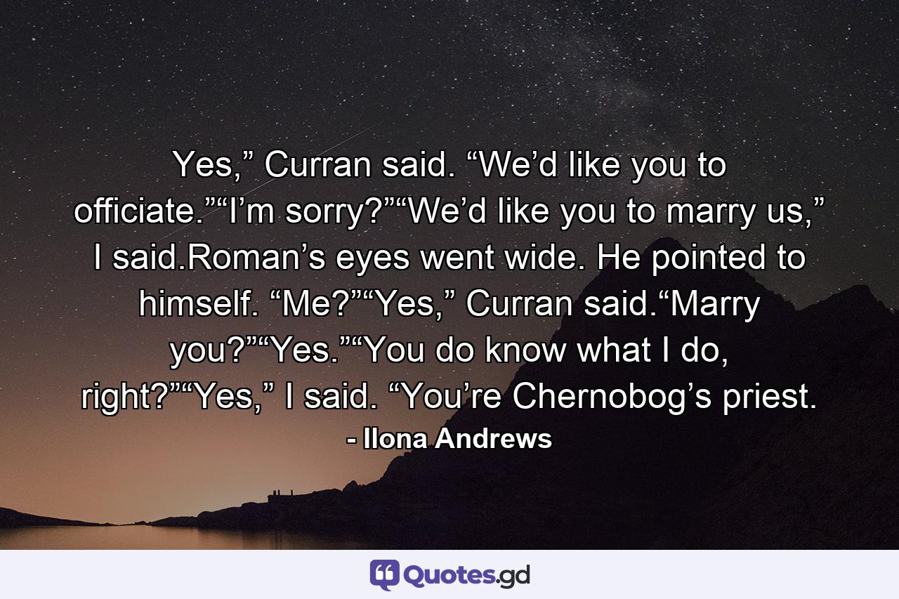 Yes,” Curran said. “We’d like you to officiate.”“I’m sorry?”“We’d like you to marry us,” I said.Roman’s eyes went wide. He pointed to himself. “Me?”“Yes,” Curran said.“Marry you?”“Yes.”“You do know what I do, right?”“Yes,” I said. “You’re Chernobog’s priest. - Quote by Ilona Andrews