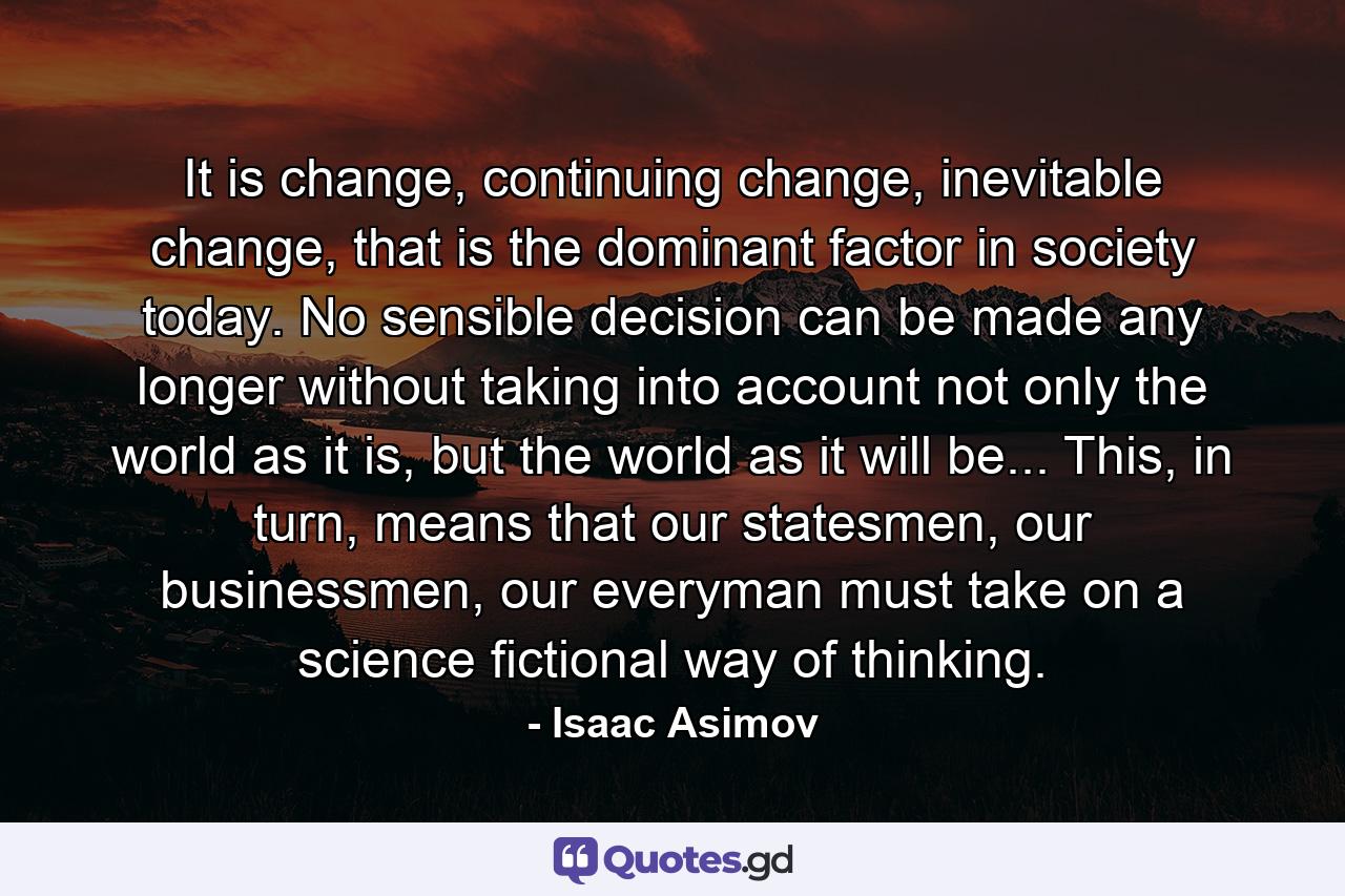 It is change, continuing change, inevitable change, that is the dominant factor in society today. No sensible decision can be made any longer without taking into account not only the world as it is, but the world as it will be...  This, in turn, means that our statesmen, our businessmen, our everyman must take on a science fictional way of thinking. - Quote by Isaac Asimov