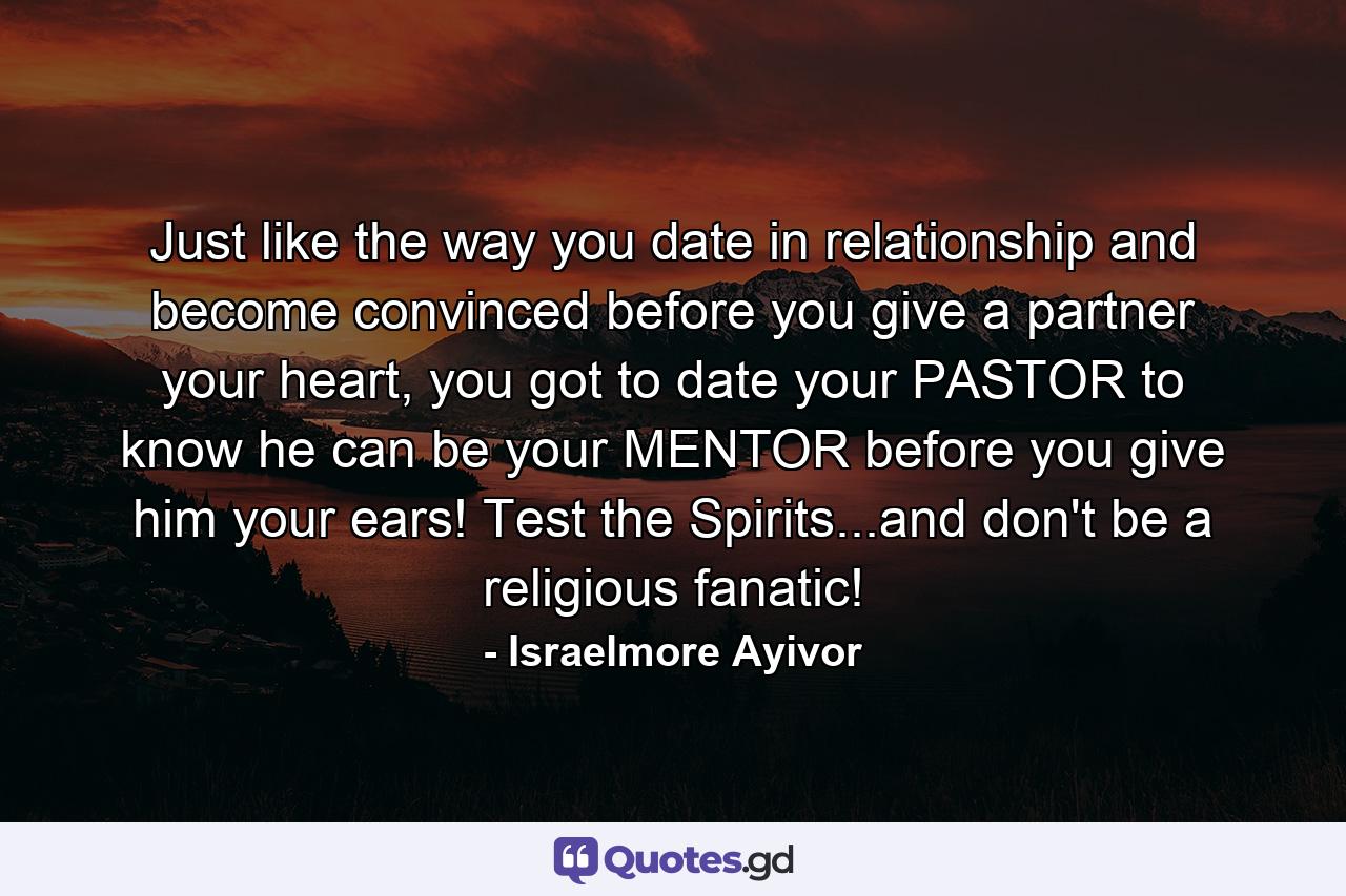 Just like the way you date in relationship and become convinced before you give a partner your heart, you got to date your PASTOR to know he can be your MENTOR before you give him your ears! Test the Spirits...and don't be a religious fanatic! - Quote by Israelmore Ayivor