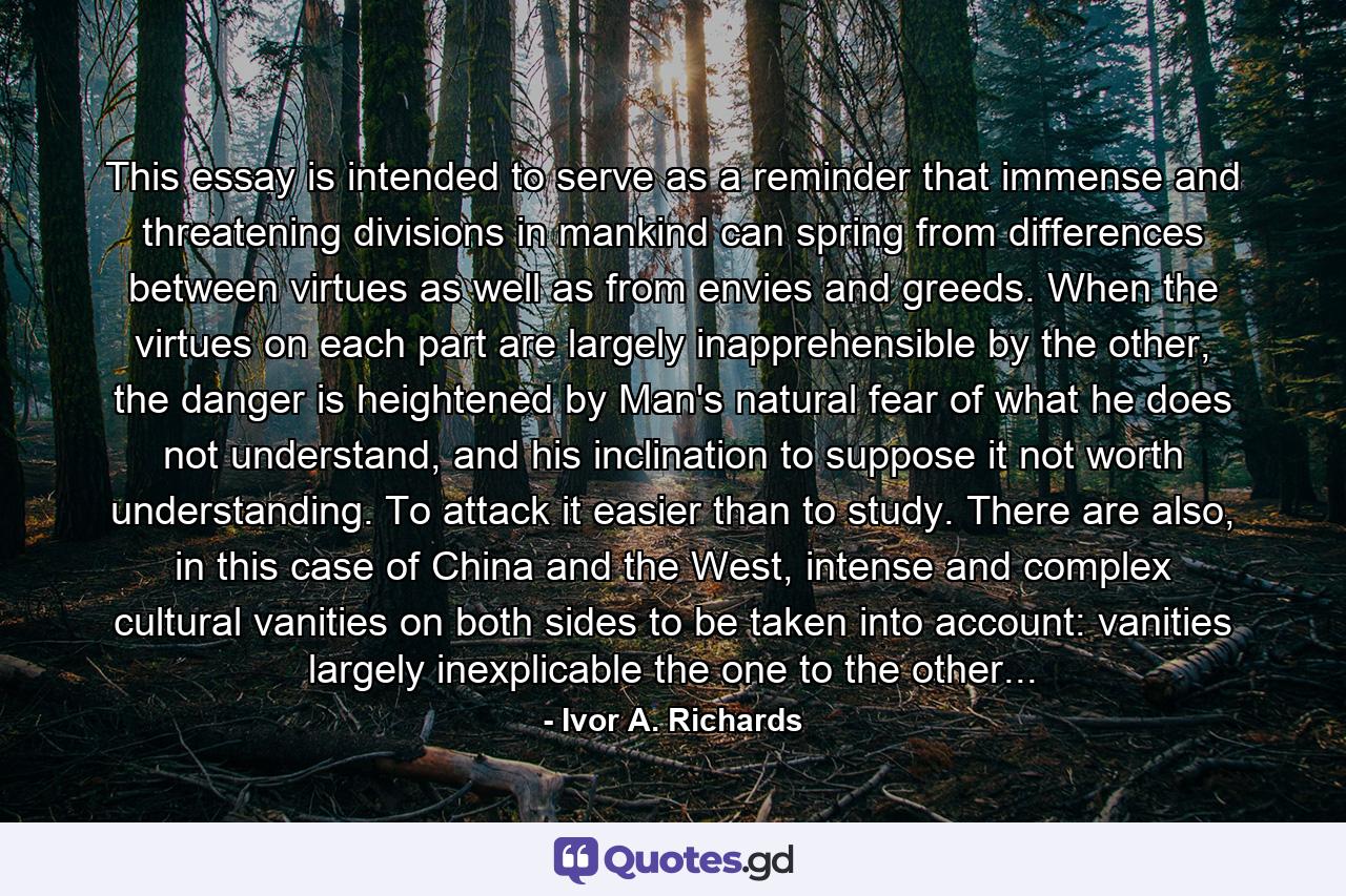 This essay is intended to serve as a reminder that immense and threatening divisions in mankind can spring from differences between virtues as well as from envies and greeds. When the virtues on each part are largely inapprehensible by the other, the danger is heightened by Man's natural fear of what he does not understand, and his inclination to suppose it not worth understanding. To attack it easier than to study. There are also, in this case of China and the West, intense and complex cultural vanities on both sides to be taken into account: vanities largely inexplicable the one to the other... - Quote by Ivor A. Richards