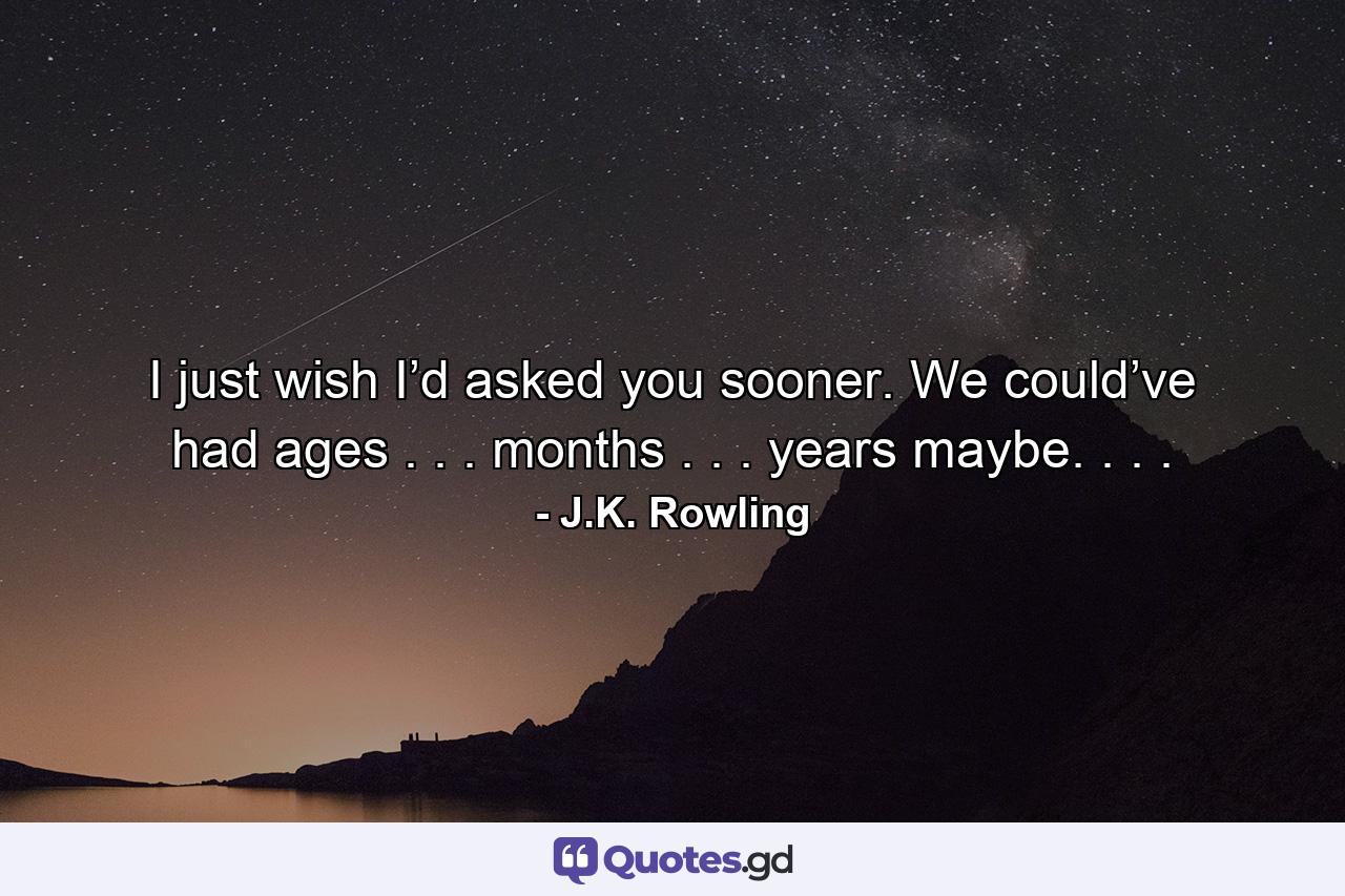 I just wish I’d asked you sooner. We could’ve had ages . . . months . . . years maybe. . . . - Quote by J.K. Rowling