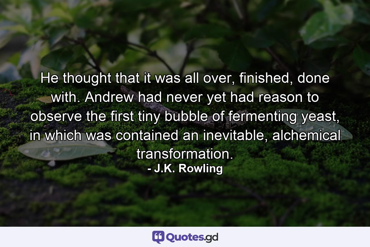 He thought that it was all over, finished, done with. Andrew had never yet had reason to observe the first tiny bubble of fermenting yeast, in which was contained an inevitable, alchemical transformation. - Quote by J.K. Rowling