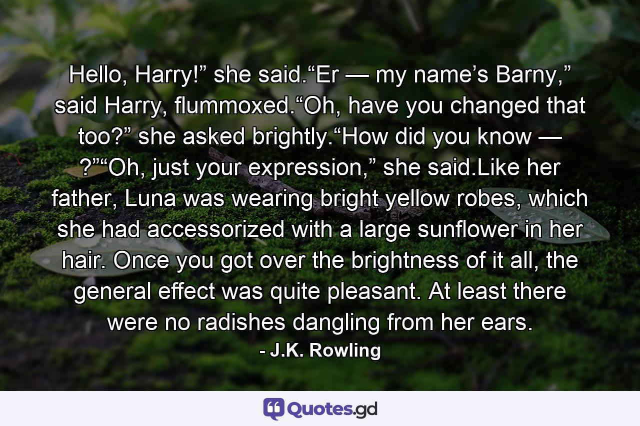 Hello, Harry!” she said.“Er — my name’s Barny,” said Harry, flummoxed.“Oh, have you changed that too?” she asked brightly.“How did you know — ?”“Oh, just your expression,” she said.Like her father, Luna was wearing bright yellow robes, which she had accessorized with a large sunflower in her hair. Once you got over the brightness of it all, the general effect was quite pleasant. At least there were no radishes dangling from her ears. - Quote by J.K. Rowling