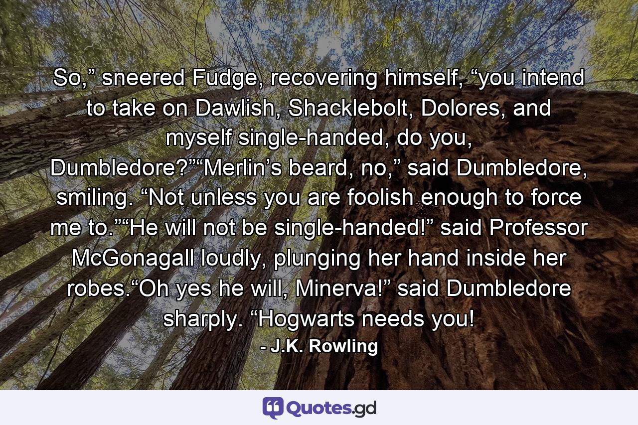 So,” sneered Fudge, recovering himself, “you intend to take on Dawlish, Shacklebolt, Dolores, and myself single-handed, do you, Dumbledore?”“Merlin’s beard, no,” said Dumbledore, smiling. “Not unless you are foolish enough to force me to.”“He will not be single-handed!” said Professor McGonagall loudly, plunging her hand inside her robes.“Oh yes he will, Minerva!” said Dumbledore sharply. “Hogwarts needs you! - Quote by J.K. Rowling