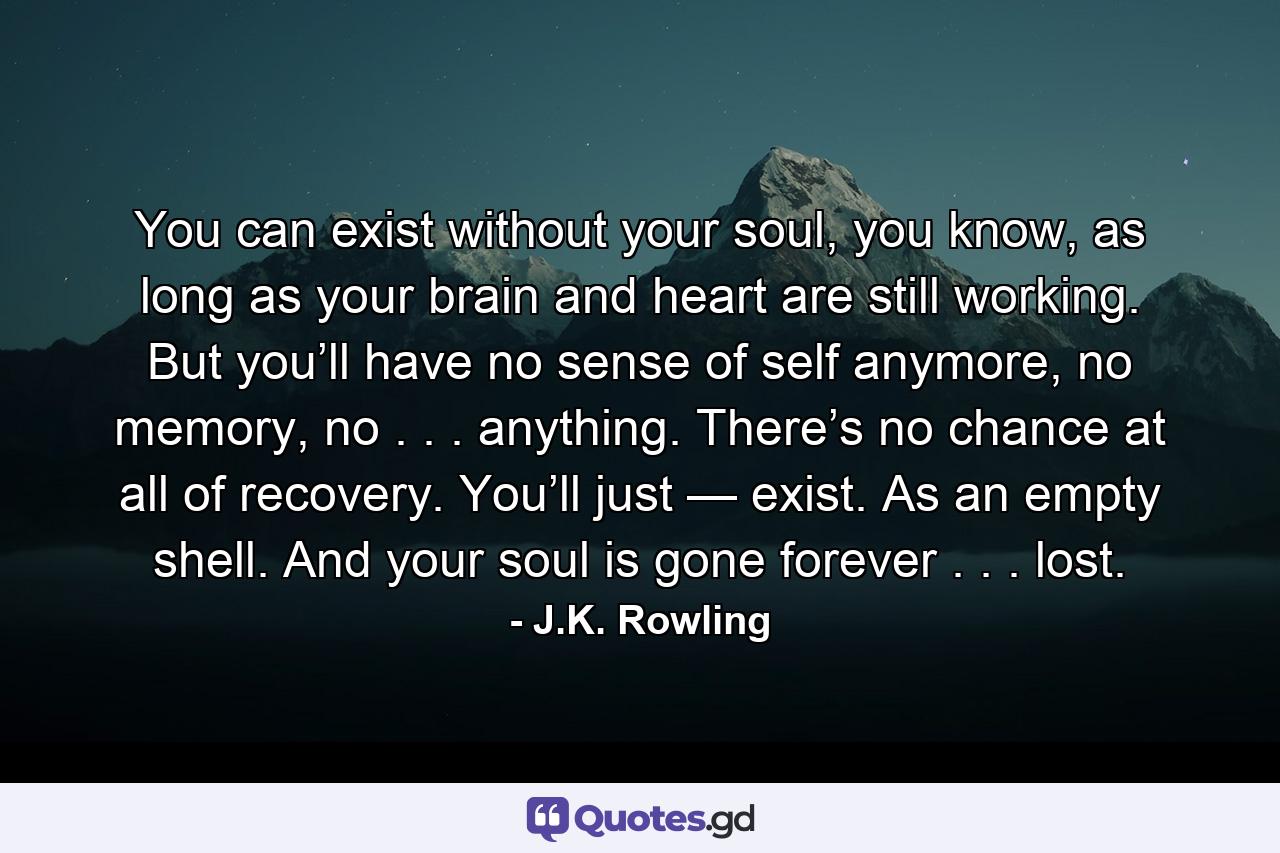 You can exist without your soul, you know, as long as your brain and heart are still working. But you’ll have no sense of self anymore, no memory, no . . . anything. There’s no chance at all of recovery. You’ll just — exist. As an empty shell. And your soul is gone forever . . . lost. - Quote by J.K. Rowling