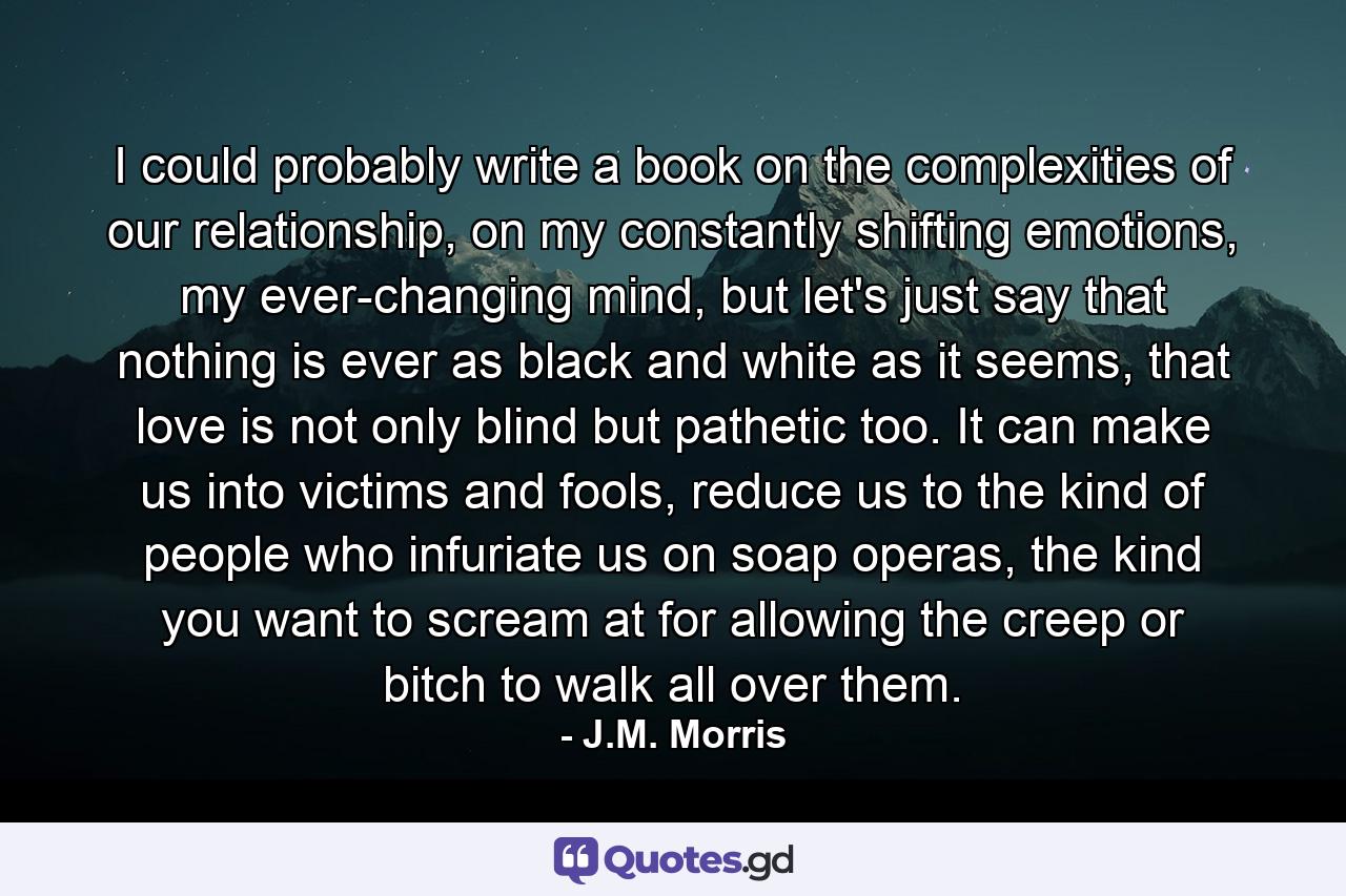 I could probably write a book on the complexities of our relationship, on my constantly shifting emotions, my ever-changing mind, but let's just say that nothing is ever as black and white as it seems, that love is not only blind but pathetic too. It can make us into victims and fools, reduce us to the kind of people who infuriate us on soap operas, the kind you want to scream at for allowing the creep or bitch to walk all over them. - Quote by J.M. Morris