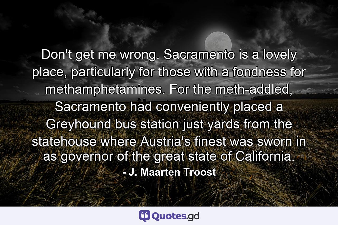 Don't get me wrong. Sacramento is a lovely place, particularly for those with a fondness for methamphetamines. For the meth-addled, Sacramento had conveniently placed a Greyhound bus station just yards from the statehouse where Austria's finest was sworn in as governor of the great state of California. - Quote by J. Maarten Troost