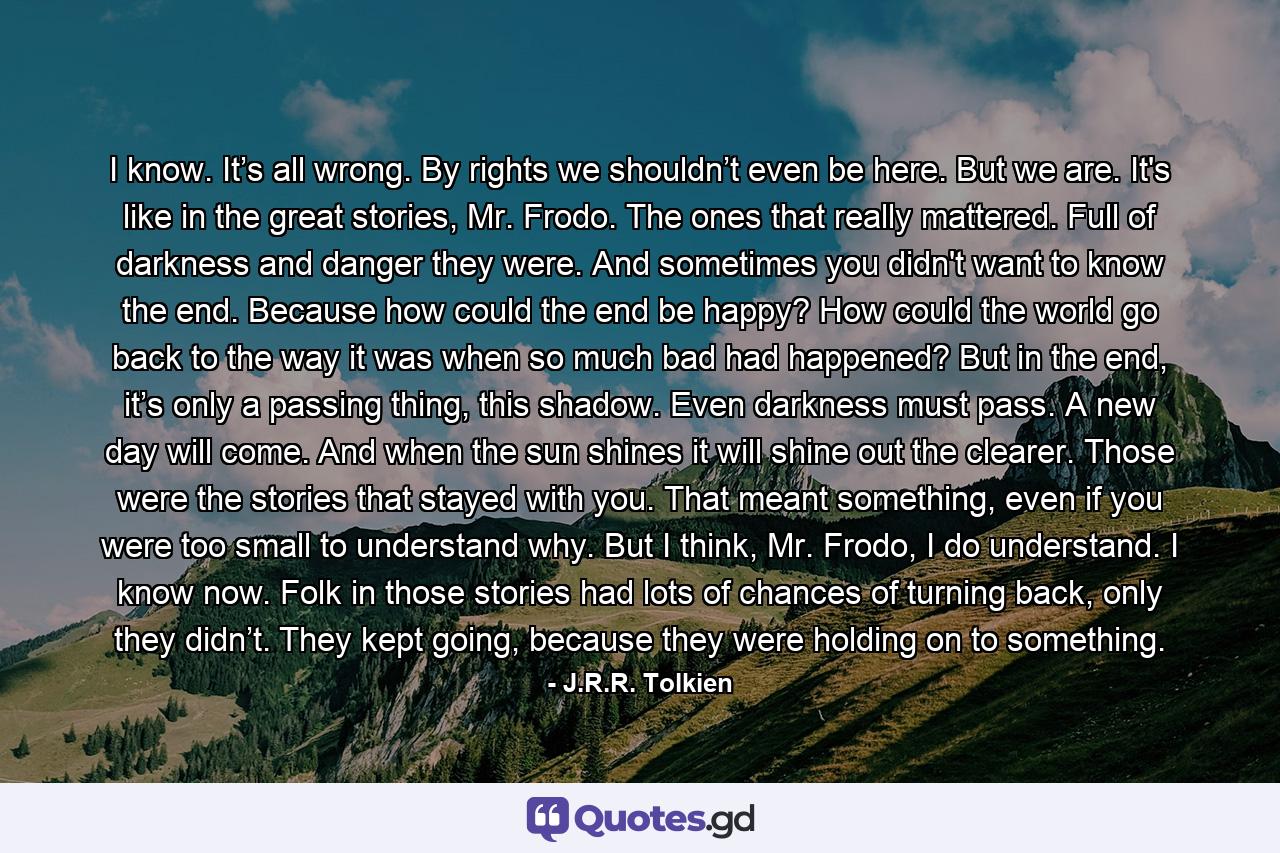 I know. It’s all wrong. By rights we shouldn’t even be here. But we are. It's like in the great stories, Mr. Frodo. The ones that really mattered. Full of darkness and danger they were. And sometimes you didn't want to know the end. Because how could the end be happy? How could the world go back to the way it was when so much bad had happened? But in the end, it’s only a passing thing, this shadow. Even darkness must pass. A new day will come. And when the sun shines it will shine out the clearer. Those were the stories that stayed with you. That meant something, even if you were too small to understand why. But I think, Mr. Frodo, I do understand. I know now. Folk in those stories had lots of chances of turning back, only they didn’t. They kept going, because they were holding on to something. - Quote by J.R.R. Tolkien