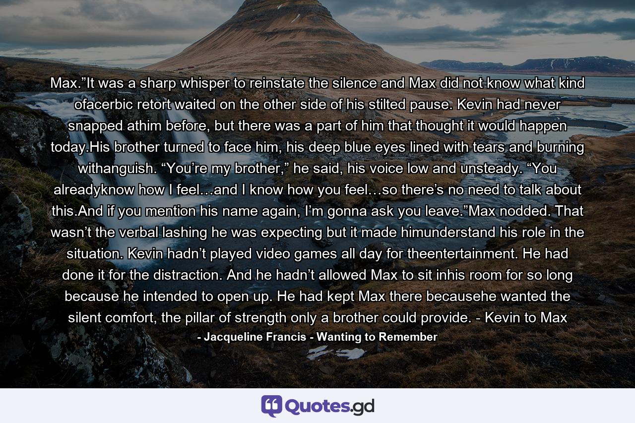 Max.”It was a sharp whisper to reinstate the silence and Max did not know what kind ofacerbic retort waited on the other side of his stilted pause. Kevin had never snapped athim before, but there was a part of him that thought it would happen today.His brother turned to face him, his deep blue eyes lined with tears and burning withanguish. “You’re my brother,” he said, his voice low and unsteady. “You alreadyknow how I feel…and I know how you feel…so there’s no need to talk about this.And if you mention his name again, I’m gonna ask you leave.”Max nodded. That wasn’t the verbal lashing he was expecting but it made himunderstand his role in the situation. Kevin hadn’t played video games all day for theentertainment. He had done it for the distraction. And he hadn’t allowed Max to sit inhis room for so long because he intended to open up. He had kept Max there becausehe wanted the silent comfort, the pillar of strength only a brother could provide. - Kevin to Max - Quote by Jacqueline Francis - Wanting to Remember