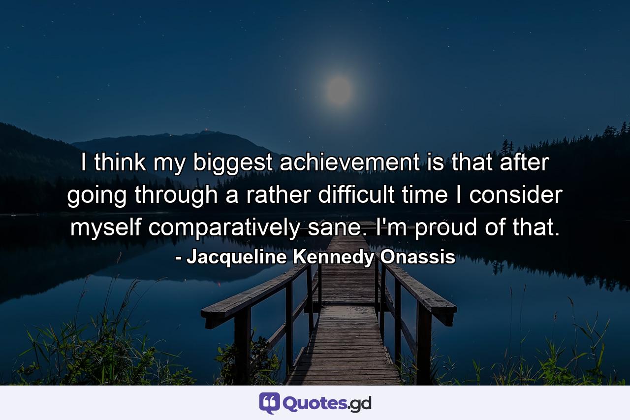 I think my biggest achievement is that after going through a rather difficult time  I consider myself comparatively sane. I'm proud of that. - Quote by Jacqueline Kennedy Onassis