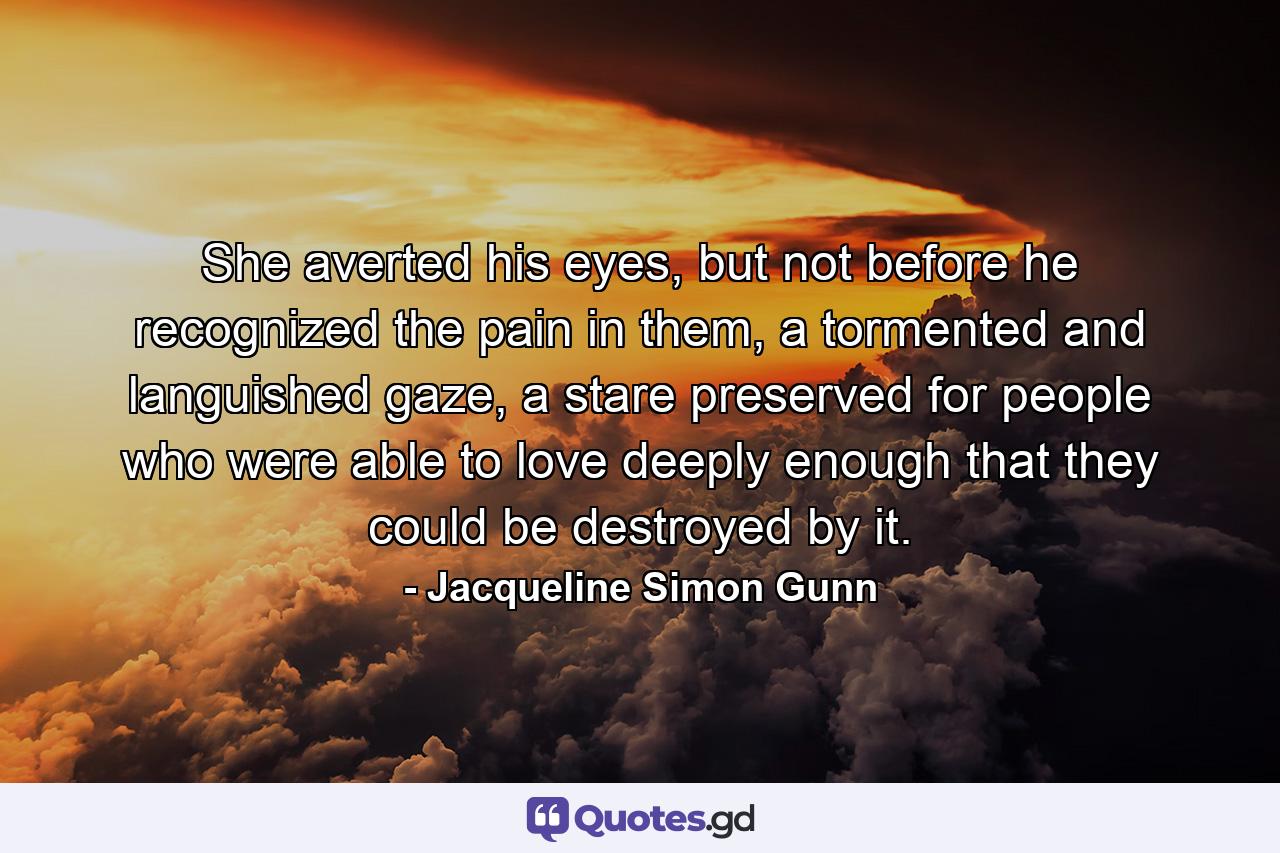 She averted his eyes, but not before he recognized the pain in them, a tormented and languished gaze, a stare preserved for people who were able to love deeply enough that they could be destroyed by it. - Quote by Jacqueline Simon Gunn