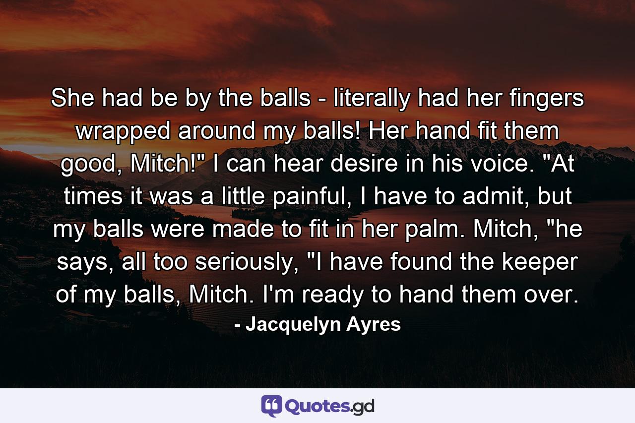 She had be by the balls - literally had her fingers wrapped around my balls! Her hand fit them good, Mitch!