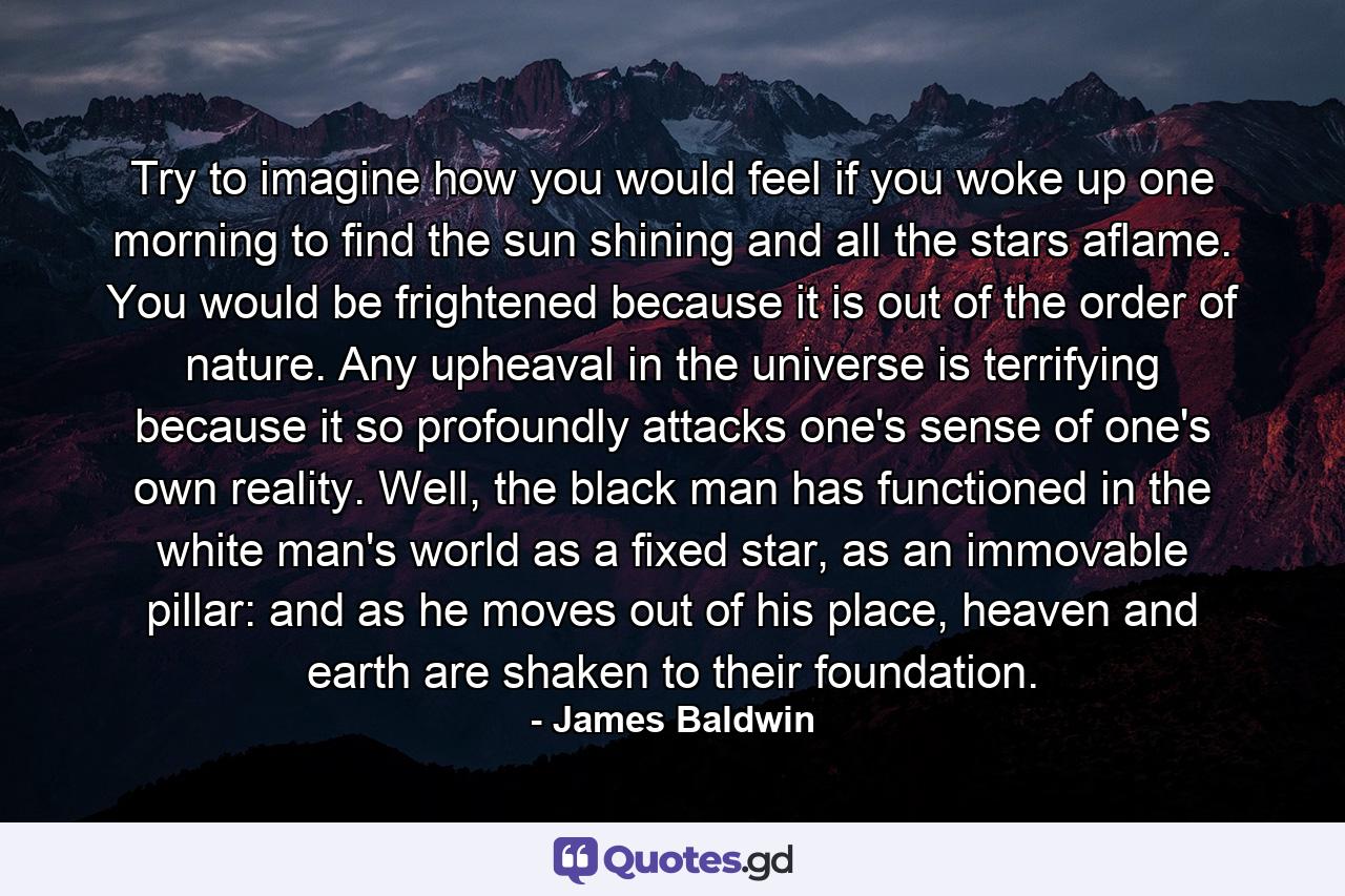 Try to imagine how you would feel if you woke up one morning to find the sun shining and all the stars aflame. You would be frightened because it is out of the order of nature. Any upheaval in the universe is terrifying because it so profoundly attacks one's sense of one's own reality. Well, the black man has functioned in the white man's world as a fixed star, as an immovable pillar: and as he moves out of his place, heaven and earth are shaken to their foundation. - Quote by James Baldwin