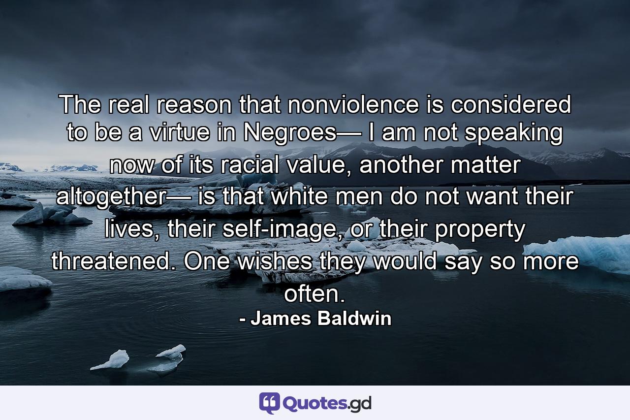 The real reason that nonviolence is considered to be a virtue in Negroes— I am not speaking now of its racial value, another matter altogether— is that white men do not want their lives, their self-image, or their property threatened. One wishes they would say so more often. - Quote by James Baldwin