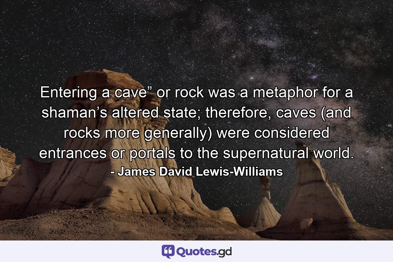 Entering a cave” or rock was a metaphor for a shaman’s altered state; therefore, caves (and rocks more generally) were considered entrances or portals to the supernatural world. - Quote by James David Lewis-Williams