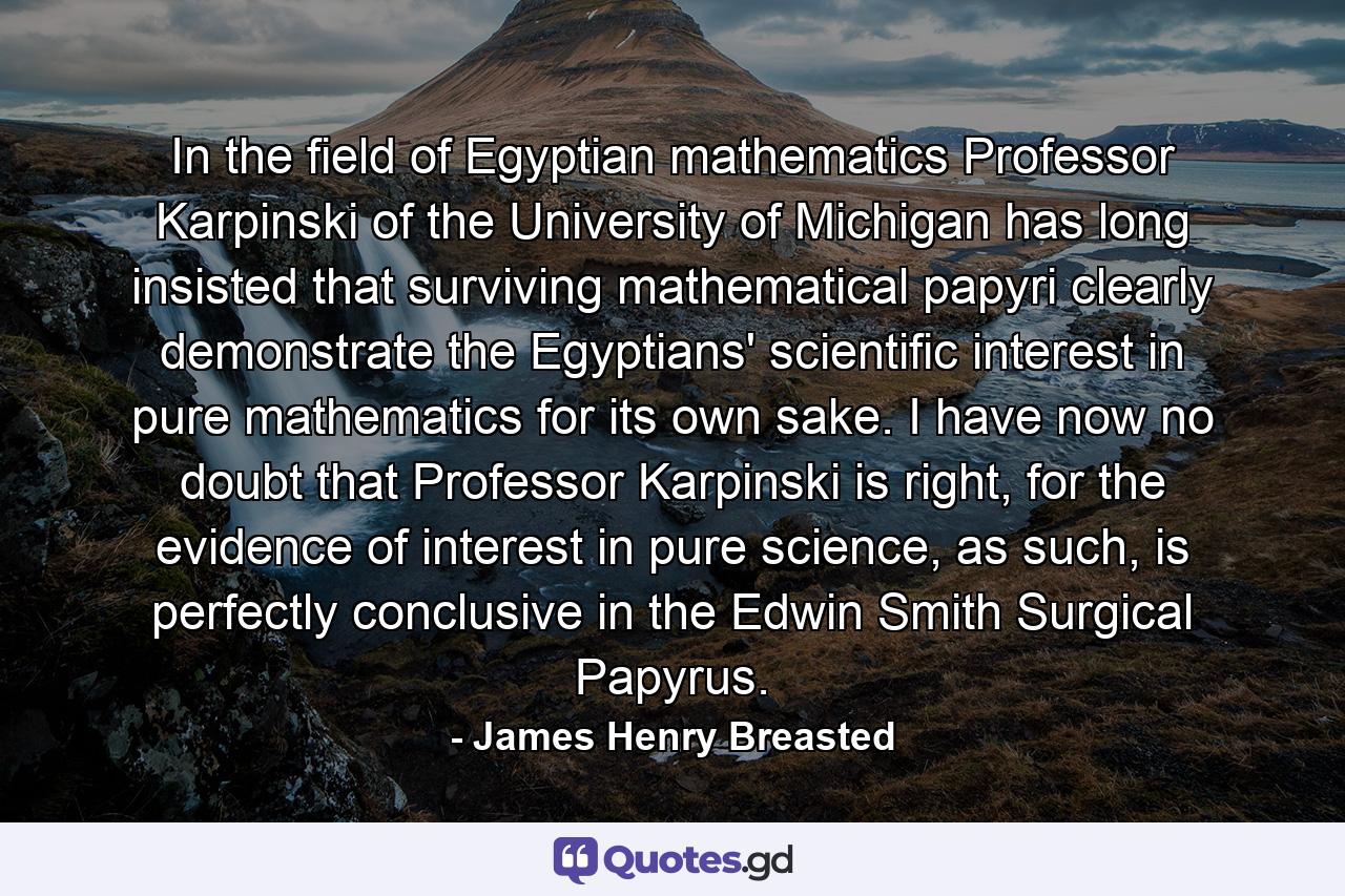 In the field of Egyptian mathematics Professor Karpinski of the University of Michigan has long insisted that surviving mathematical papyri clearly demonstrate the Egyptians' scientific interest in pure mathematics for its own sake. I have now no doubt that Professor Karpinski is right, for the evidence of interest in pure science, as such, is perfectly conclusive in the Edwin Smith Surgical Papyrus. - Quote by James Henry Breasted