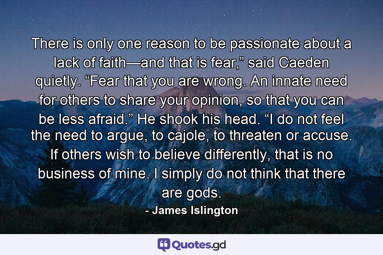 There is only one reason to be passionate about a lack of faith—and that is fear,” said Caeden quietly. “Fear that you are wrong. An innate need for others to share your opinion, so that you can be less afraid.” He shook his head. “I do not feel the need to argue, to cajole, to threaten or accuse. If others wish to believe differently, that is no business of mine. I simply do not think that there are gods. - Quote by James Islington