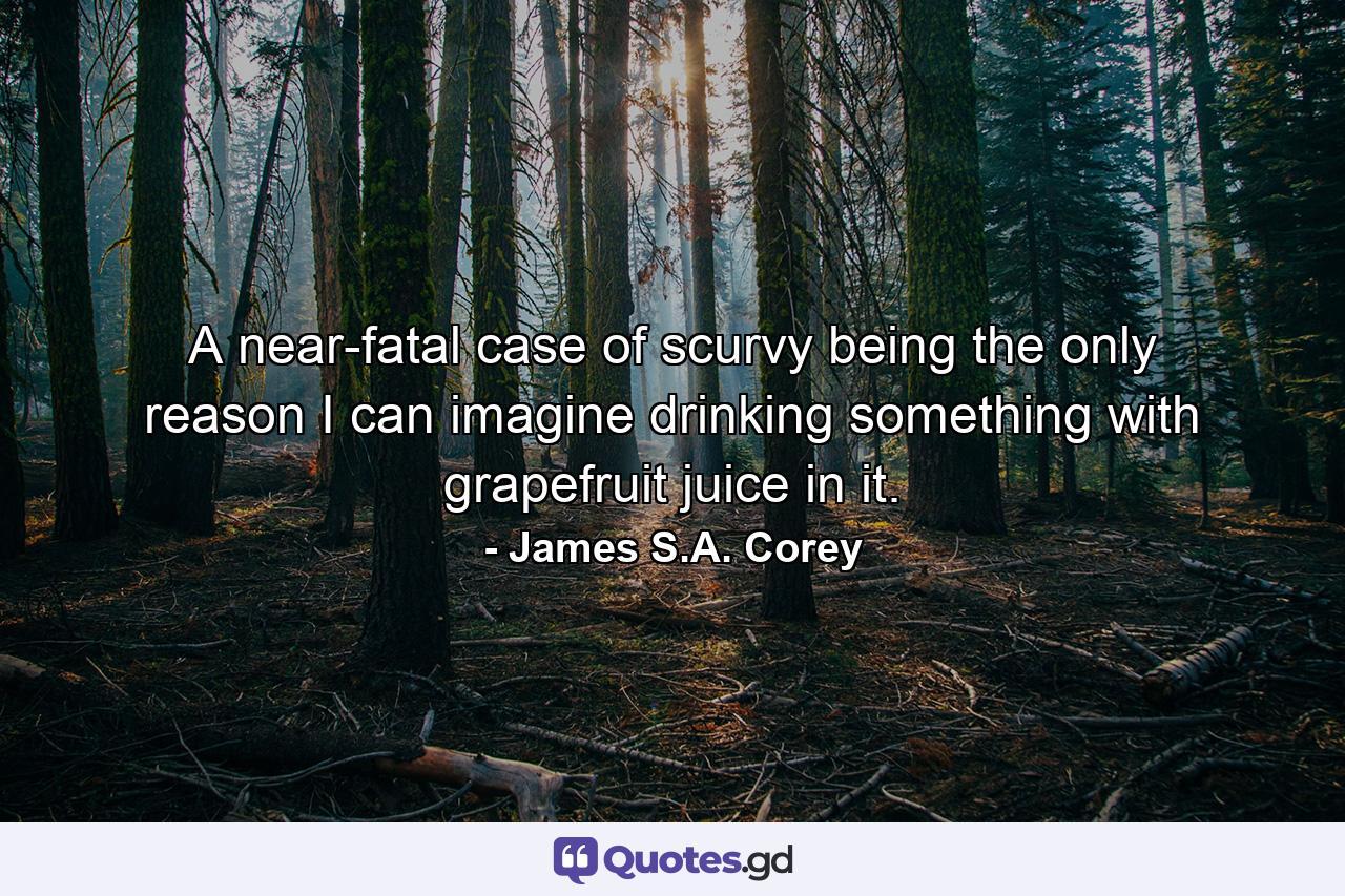 A near-fatal case of scurvy being the only reason I can imagine drinking something with grapefruit juice in it. - Quote by James S.A. Corey