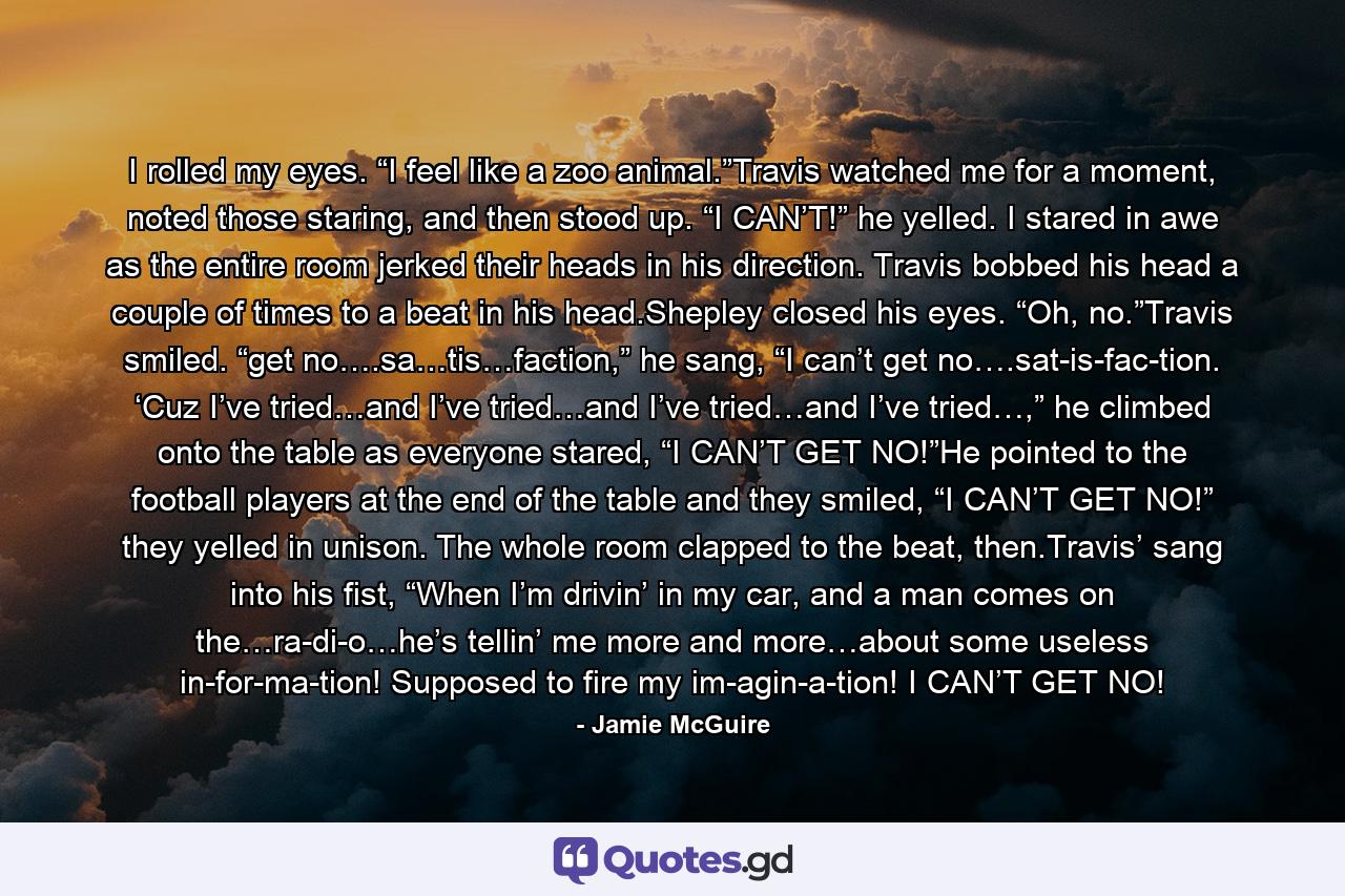 I rolled my eyes. “I feel like a zoo animal.”Travis watched me for a moment, noted those staring, and then stood up. “I CAN’T!” he yelled. I stared in awe as the entire room jerked their heads in his direction. Travis bobbed his head a couple of times to a beat in his head.Shepley closed his eyes. “Oh, no.”Travis smiled. “get no….sa…tis…faction,” he sang, “I can’t get no….sat-is-fac-tion. ‘Cuz I’ve tried…and I’ve tried…and I’ve tried…and I’ve tried…,” he climbed onto the table as everyone stared, “I CAN’T GET NO!”He pointed to the football players at the end of the table and they smiled, “I CAN’T GET NO!” they yelled in unison. The whole room clapped to the beat, then.Travis’ sang into his fist, “When I’m drivin’ in my car, and a man comes on the…ra-di-o…he’s tellin’ me more and more…about some useless in-for-ma-tion! Supposed to fire my im-agin-a-tion! I CAN’T GET NO! - Quote by Jamie McGuire