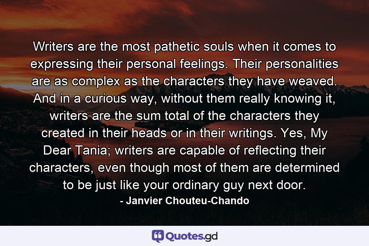 Writers are the most pathetic souls when it comes to expressing their personal feelings. Their personalities are as complex as the characters they have weaved. And in a curious way, without them really knowing it, writers are the sum total of the characters they created in their heads or in their writings. Yes, My Dear Tania; writers are capable of reflecting their characters, even though most of them are determined to be just like your ordinary guy next door. - Quote by Janvier Chouteu-Chando