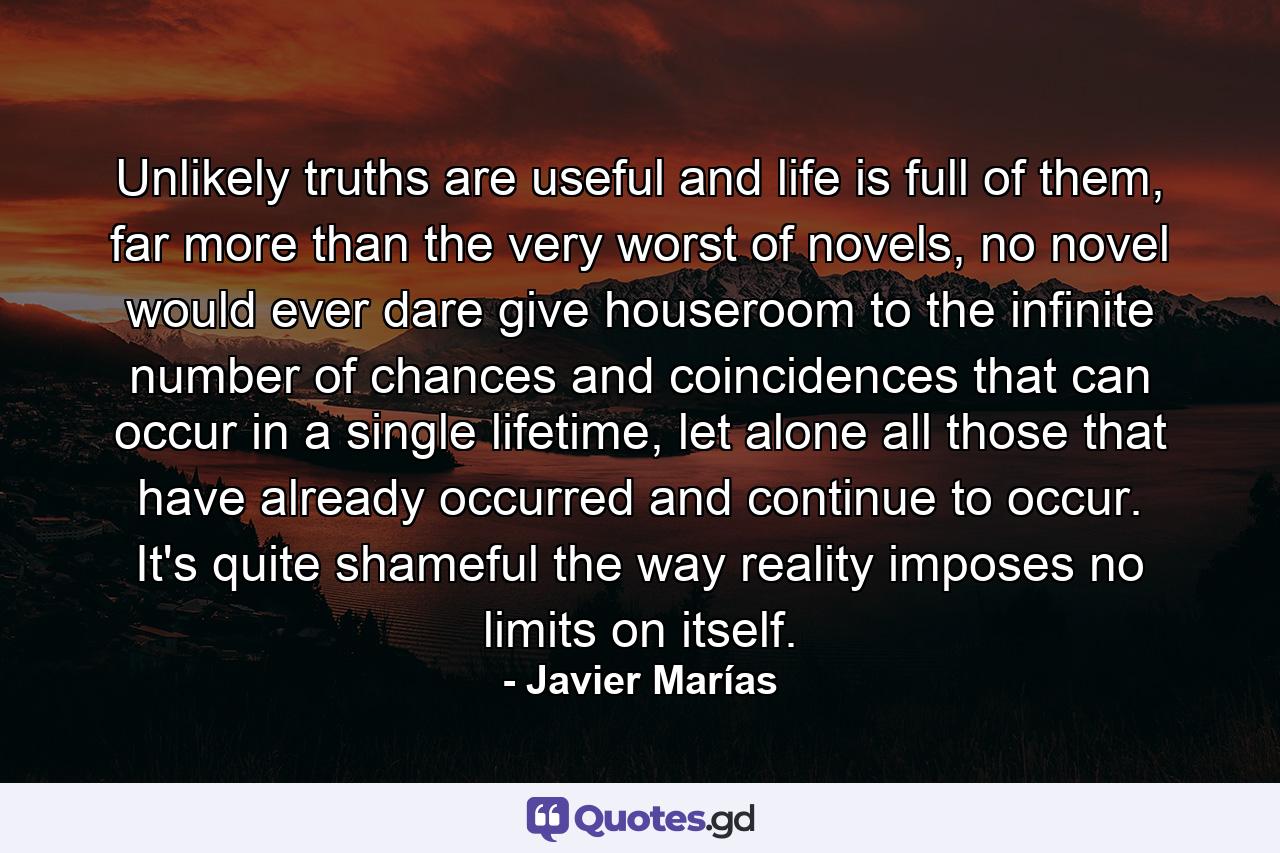 Unlikely truths are useful and life is full of them, far more than the very worst of novels, no novel would ever dare give houseroom to the infinite number of chances and coincidences that can occur in a single lifetime, let alone all those that have already occurred and continue to occur. It's quite shameful the way reality imposes no limits on itself. - Quote by Javier Marías